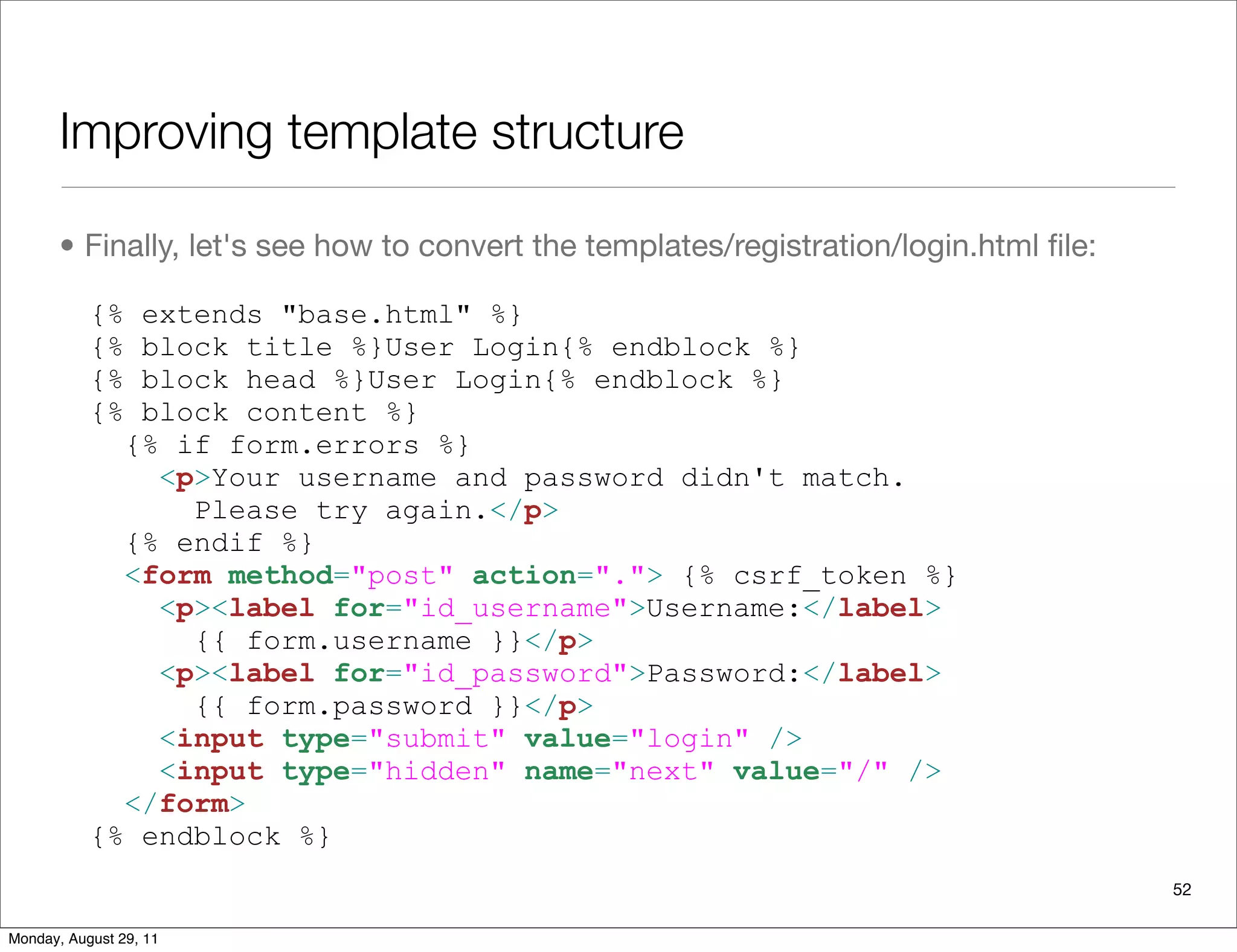 Improving template structure
• Finally, let's see how to convert the templates/registration/login.html ﬁle:
{% extends "base.html" %}
{% block title %}User Login{% endblock %}
{% block head %}User Login{% endblock %}
{% block content %}
{% if form.errors %}
<p>Your username and password didn't match.
Please try again.</p>
{% endif %}
<form method="post" action="."> {% csrf_token %}
<p><label for="id_username">Username:</label>
{{ form.username }}</p>
<p><label for="id_password">Password:</label>
{{ form.password }}</p>
<input type="submit" value="login" />
<input type="hidden" name="next" value="/" />
</form>
{% endblock %}
52
Monday, August 29, 11
 