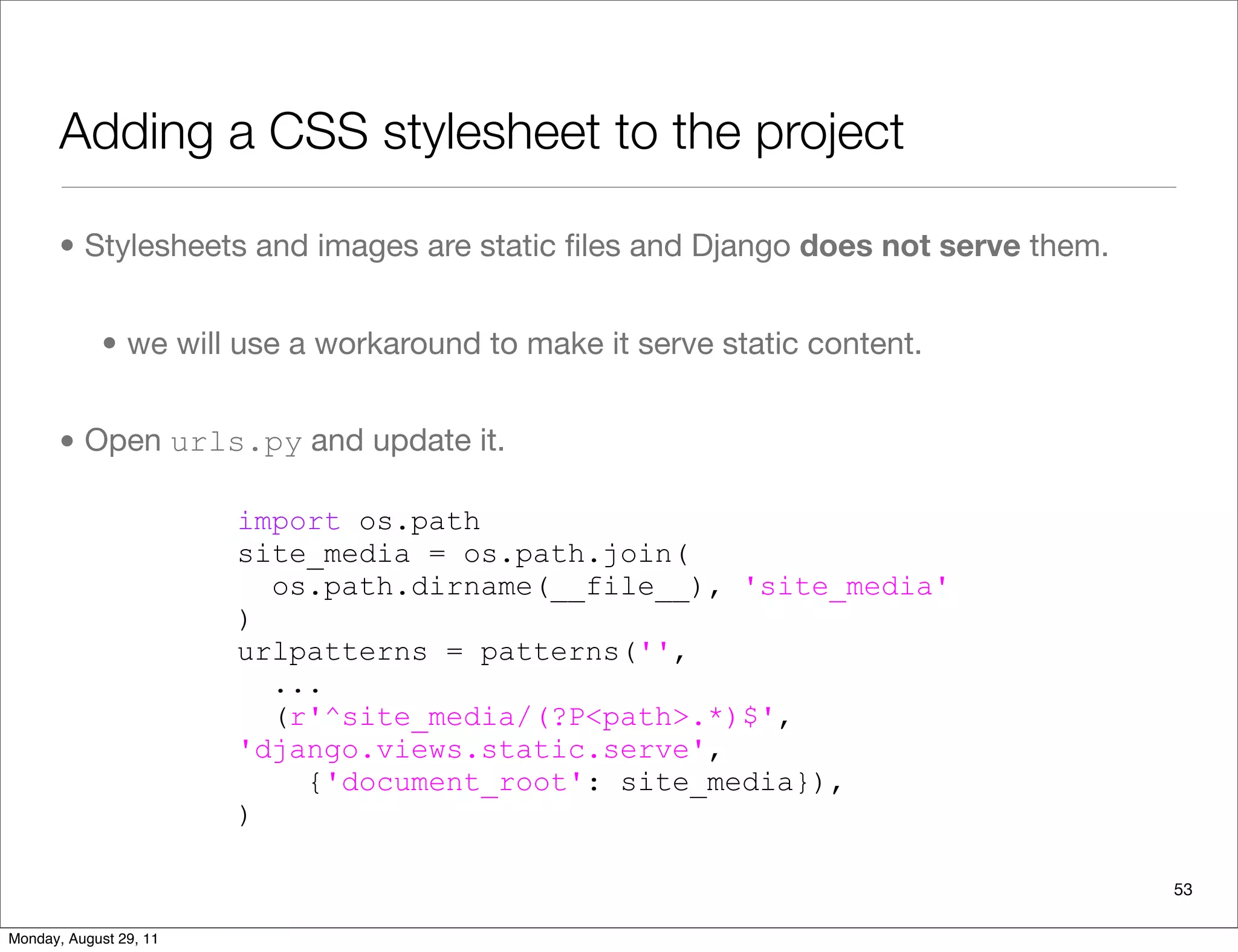 Adding a CSS stylesheet to the project
• Stylesheets and images are static ﬁles and Django does not serve them.
• we will use a workaround to make it serve static content.
• Open urls.py and update it.
53
import os.path
site_media = os.path.join(
os.path.dirname(__file__), 'site_media'
)
urlpatterns = patterns('',
...
(r'^site_media/(?P<path>.*)$',
'django.views.static.serve',
{'document_root': site_media}),
)
Monday, August 29, 11
 