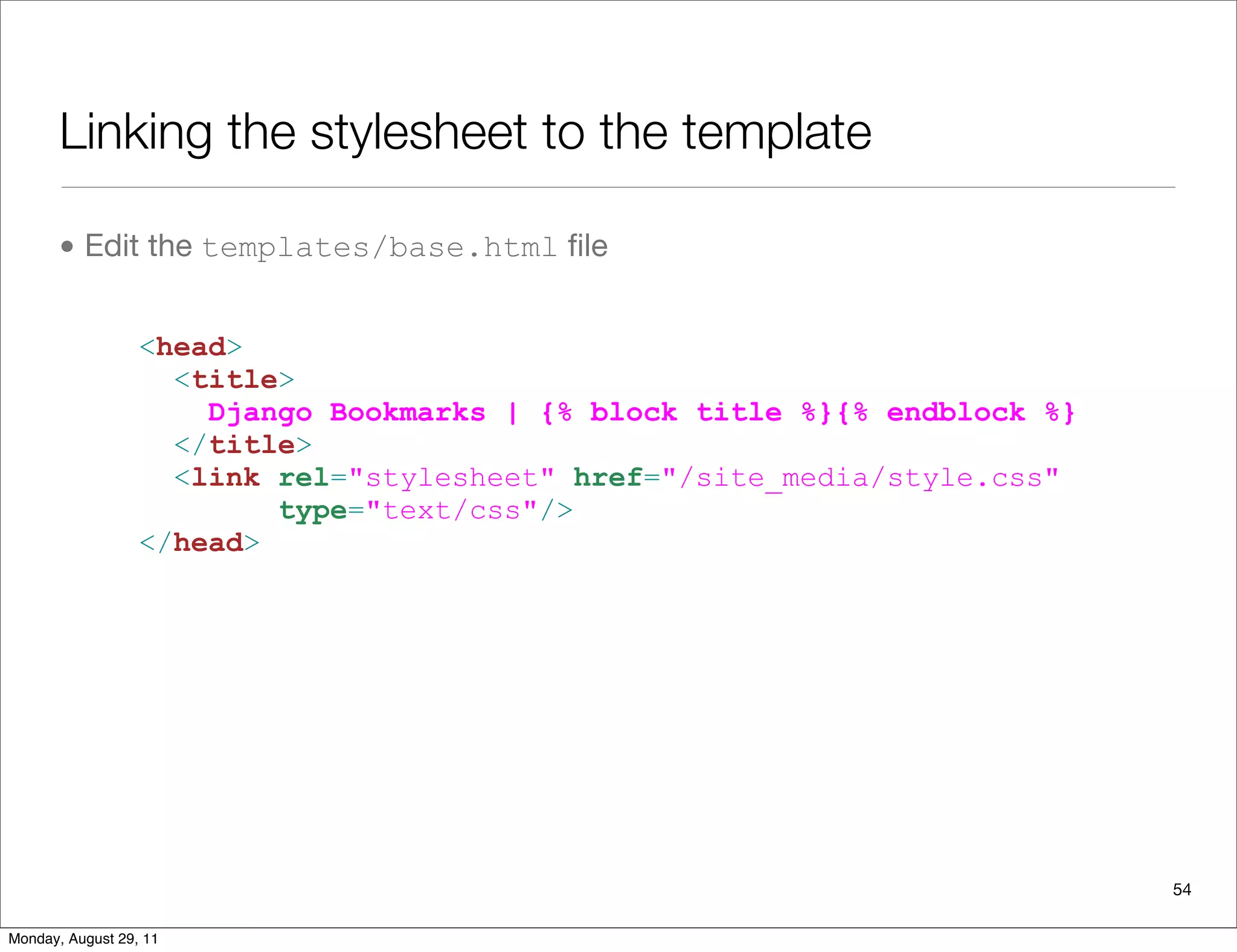 Linking the stylesheet to the template
• Edit the templates/base.html ﬁle
54
<head>
<title>
Django Bookmarks | {% block title %}{% endblock %}
</title>
<link rel="stylesheet" href="/site_media/style.css"
type="text/css"/>
</head>
Monday, August 29, 11
 