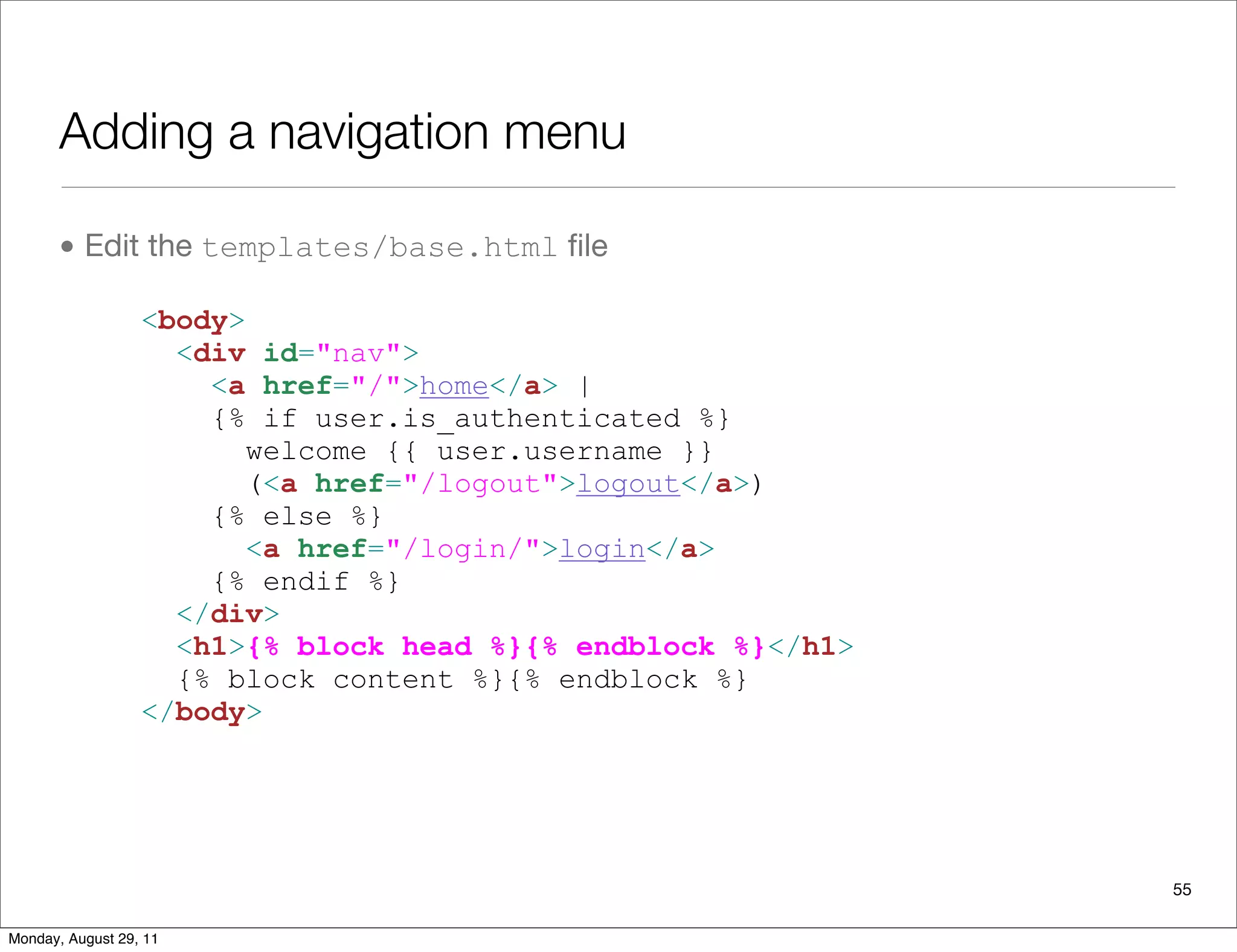 Adding a navigation menu
• Edit the templates/base.html ﬁle
55
<body>
<div id="nav">
<a href="/">home</a> |
{% if user.is_authenticated %}
welcome {{ user.username }}
(<a href="/logout">logout</a>)
{% else %}
<a href="/login/">login</a>
{% endif %}
</div>
<h1>{% block head %}{% endblock %}</h1>
{% block content %}{% endblock %}
</body>
Monday, August 29, 11
 