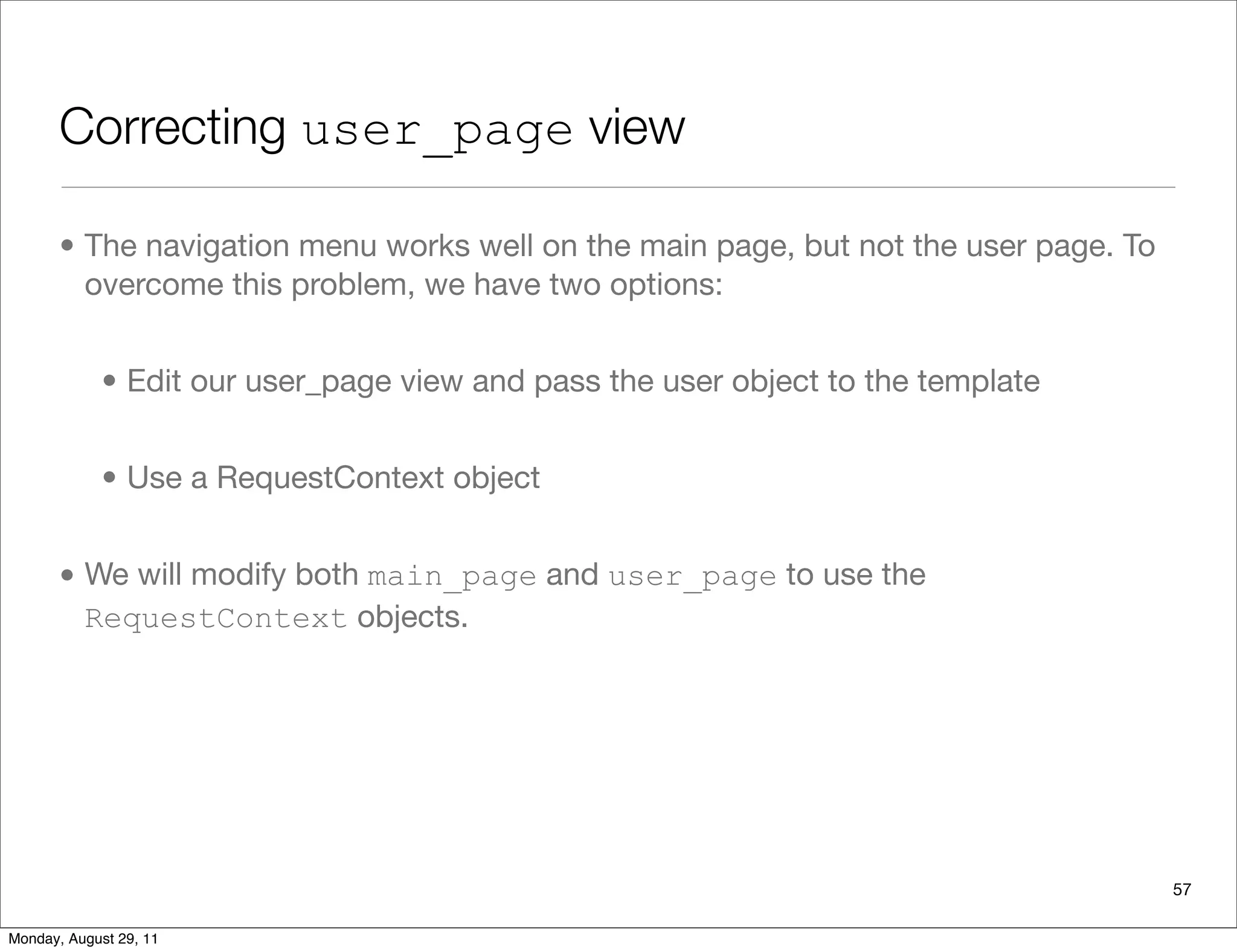 Correcting user_page view
• The navigation menu works well on the main page, but not the user page. To
overcome this problem, we have two options:
• Edit our user_page view and pass the user object to the template
• Use a RequestContext object
• We will modify both main_page and user_page to use the
RequestContext objects.
57
Monday, August 29, 11
 