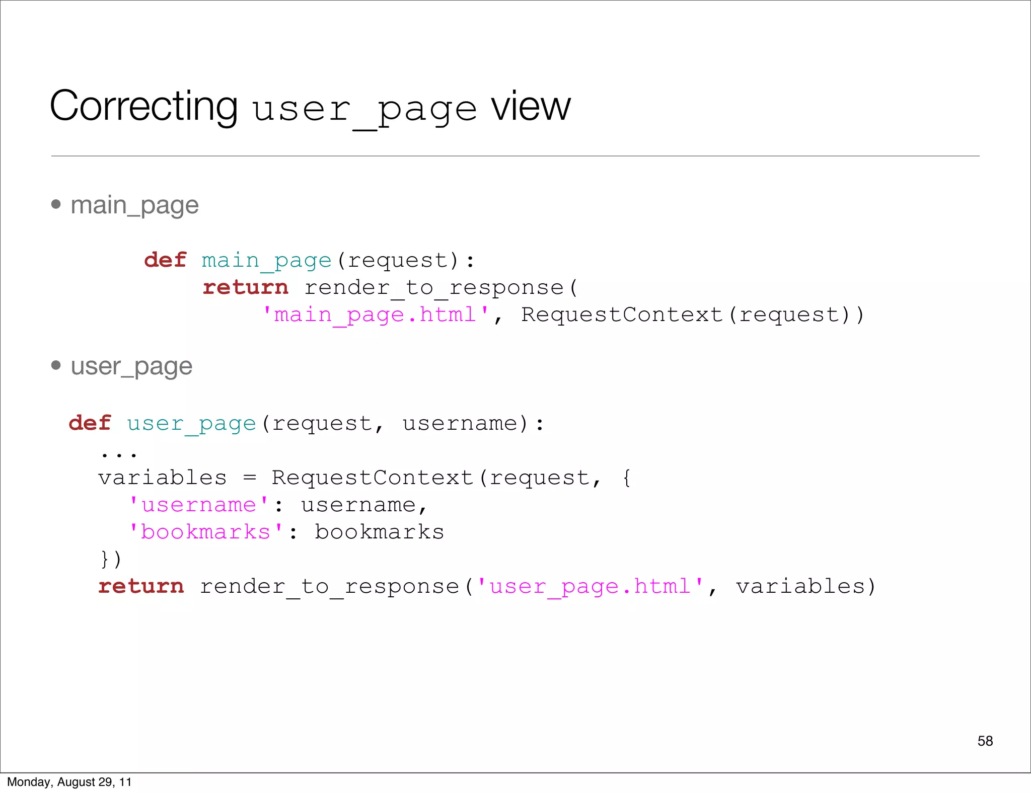 Correcting user_page view
• main_page
• user_page
58
def main_page(request):
return render_to_response(
'main_page.html', RequestContext(request))
def user_page(request, username):
...
variables = RequestContext(request, {
'username': username,
'bookmarks': bookmarks
})
return render_to_response('user_page.html', variables)
Monday, August 29, 11
 