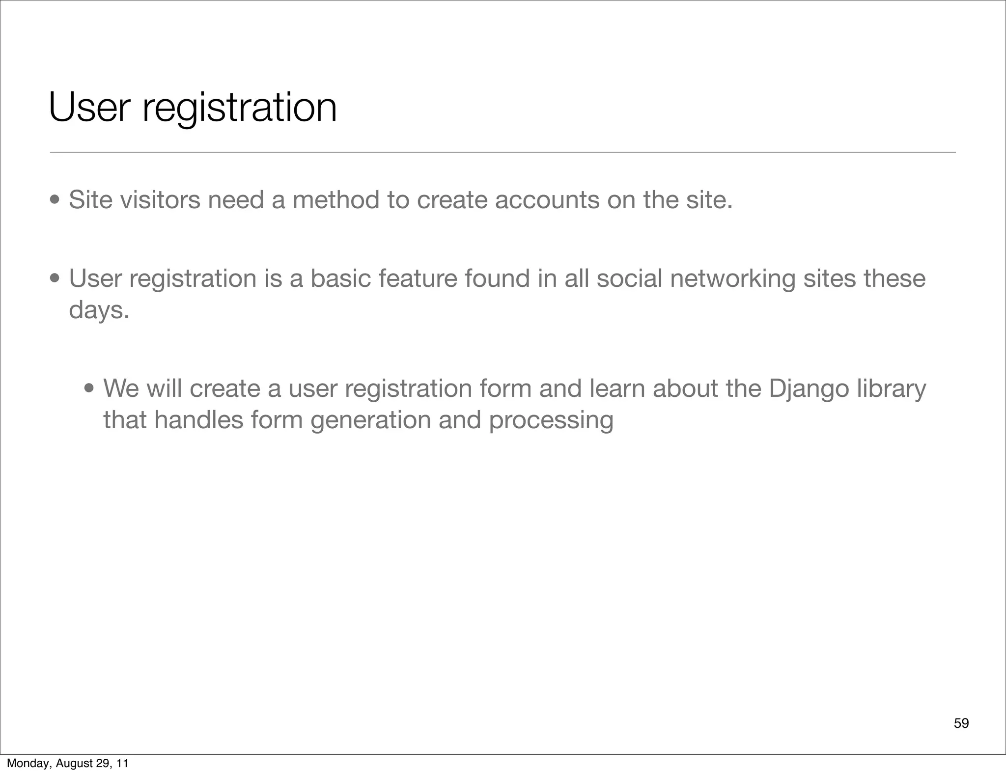 User registration
• Site visitors need a method to create accounts on the site.
• User registration is a basic feature found in all social networking sites these
days.
• We will create a user registration form and learn about the Django library
that handles form generation and processing
59
Monday, August 29, 11
 