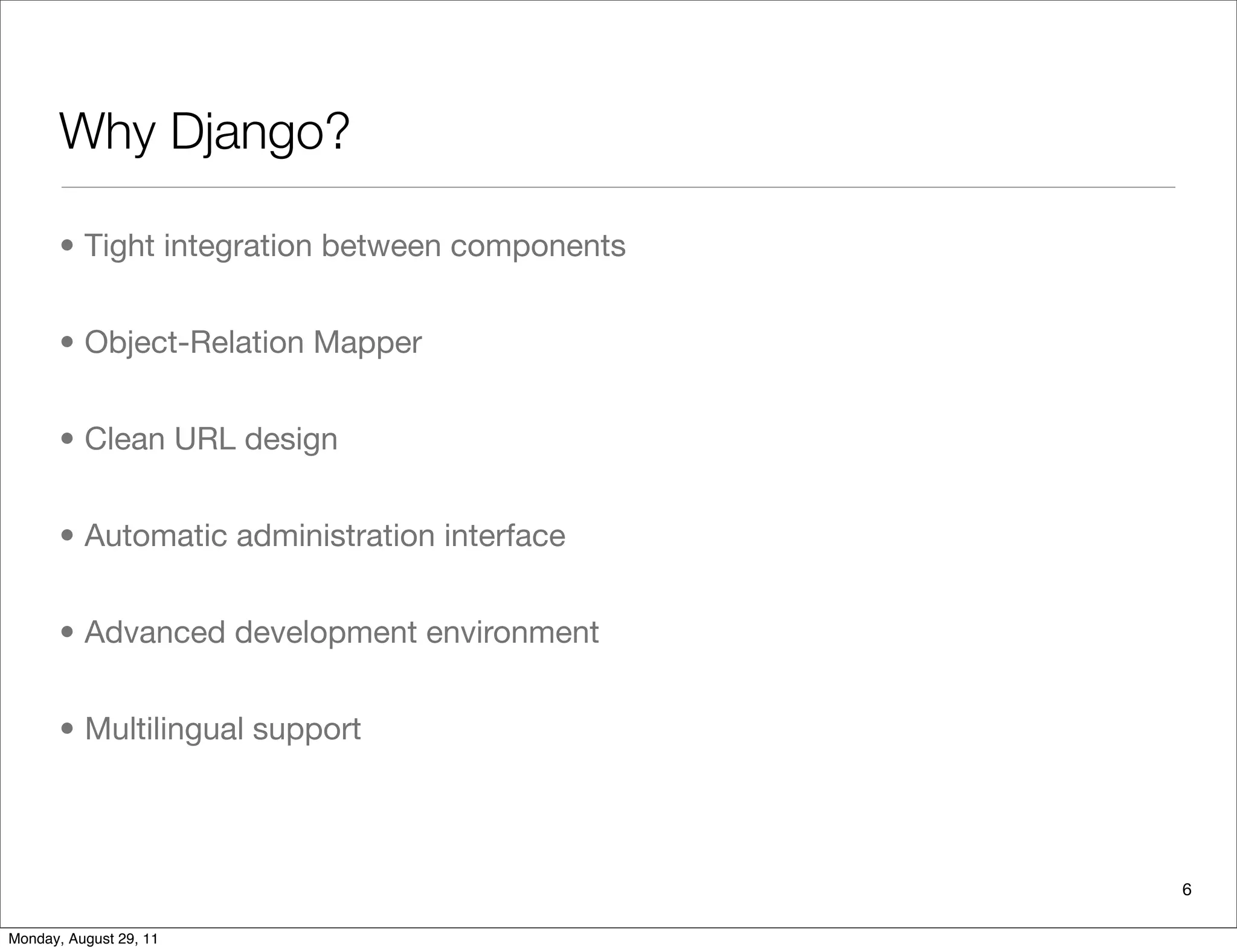 Why Django?
• Tight integration between components
• Object-Relation Mapper
• Clean URL design
• Automatic administration interface
• Advanced development environment
• Multilingual support
6
Monday, August 29, 11
 