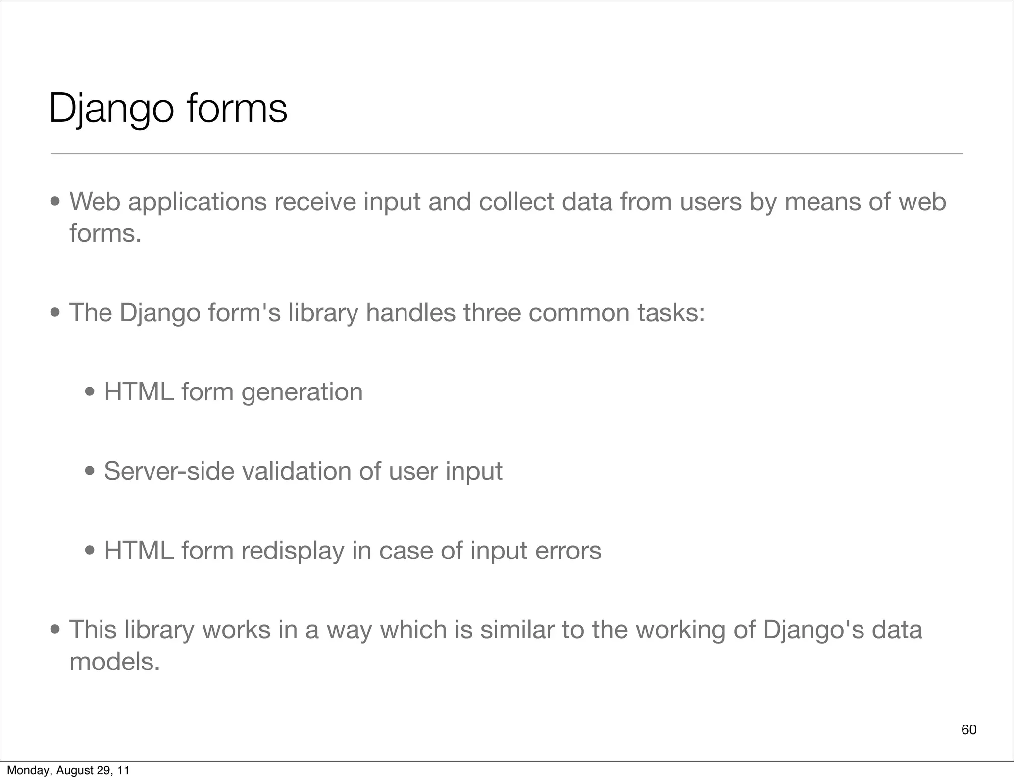 Django forms
• Web applications receive input and collect data from users by means of web
forms.
• The Django form's library handles three common tasks:
• HTML form generation
• Server-side validation of user input
• HTML form redisplay in case of input errors
• This library works in a way which is similar to the working of Django's data
models.
60
Monday, August 29, 11
 