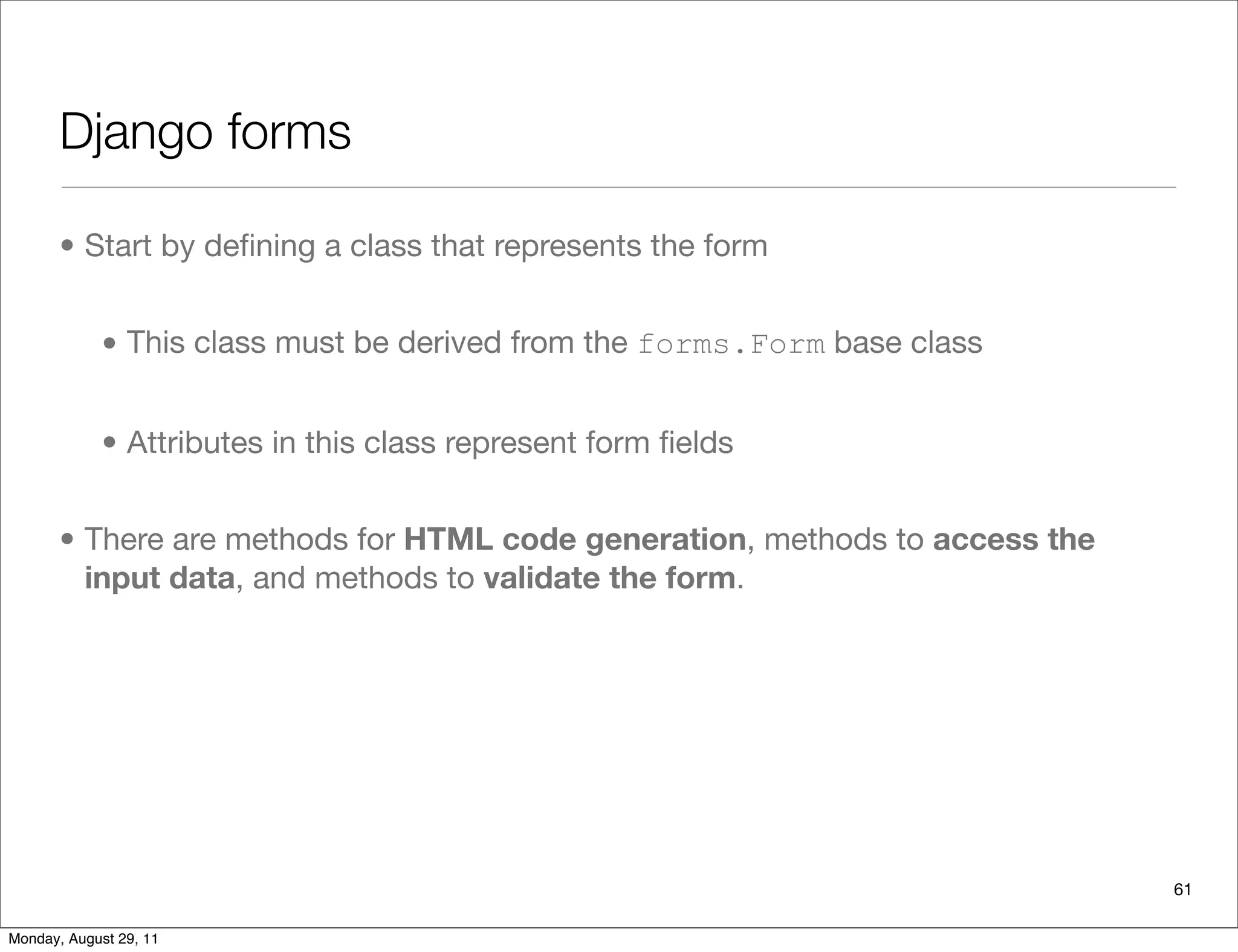 Django forms
• Start by deﬁning a class that represents the form
• This class must be derived from the forms.Form base class
• Attributes in this class represent form ﬁelds
• There are methods for HTML code generation, methods to access the
input data, and methods to validate the form.
61
Monday, August 29, 11
 