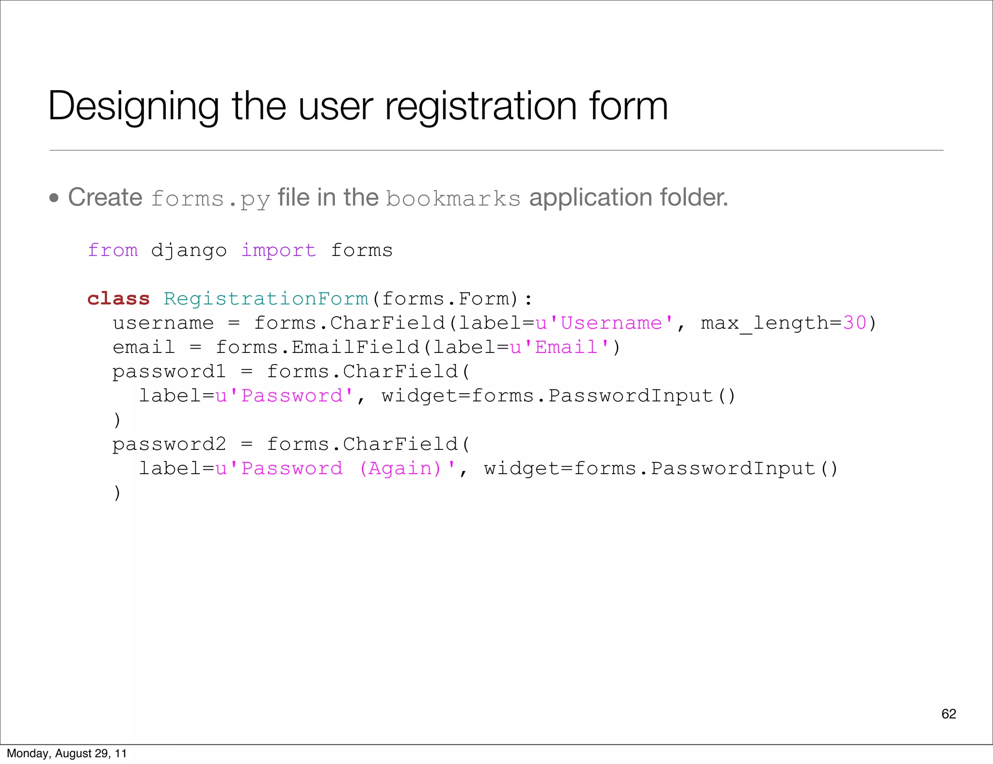Designing the user registration form
• Create forms.py ﬁle in the bookmarks application folder.
from django import forms
class RegistrationForm(forms.Form):
username = forms.CharField(label=u'Username', max_length=30)
email = forms.EmailField(label=u'Email')
password1 = forms.CharField(
label=u'Password', widget=forms.PasswordInput()
)
password2 = forms.CharField(
label=u'Password (Again)', widget=forms.PasswordInput()
)
62
Monday, August 29, 11
 