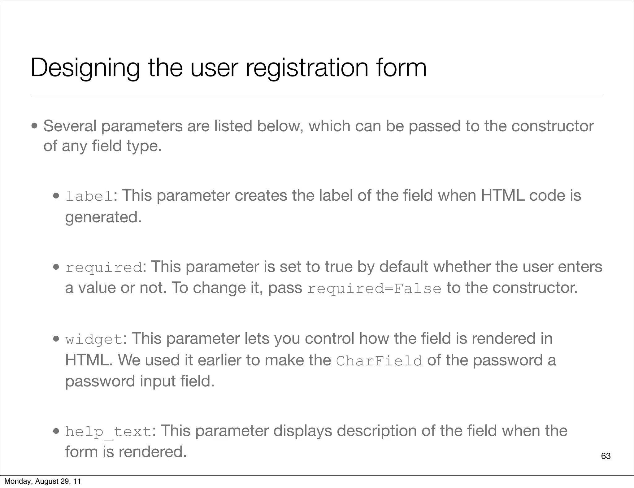 Designing the user registration form
• Several parameters are listed below, which can be passed to the constructor
of any ﬁeld type.
• label: This parameter creates the label of the ﬁeld when HTML code is
generated.
• required: This parameter is set to true by default whether the user enters
a value or not. To change it, pass required=False to the constructor.
• widget: This parameter lets you control how the ﬁeld is rendered in
HTML. We used it earlier to make the CharField of the password a
password input ﬁeld.
• help_text: This parameter displays description of the ﬁeld when the
form is rendered. 63
Monday, August 29, 11
 