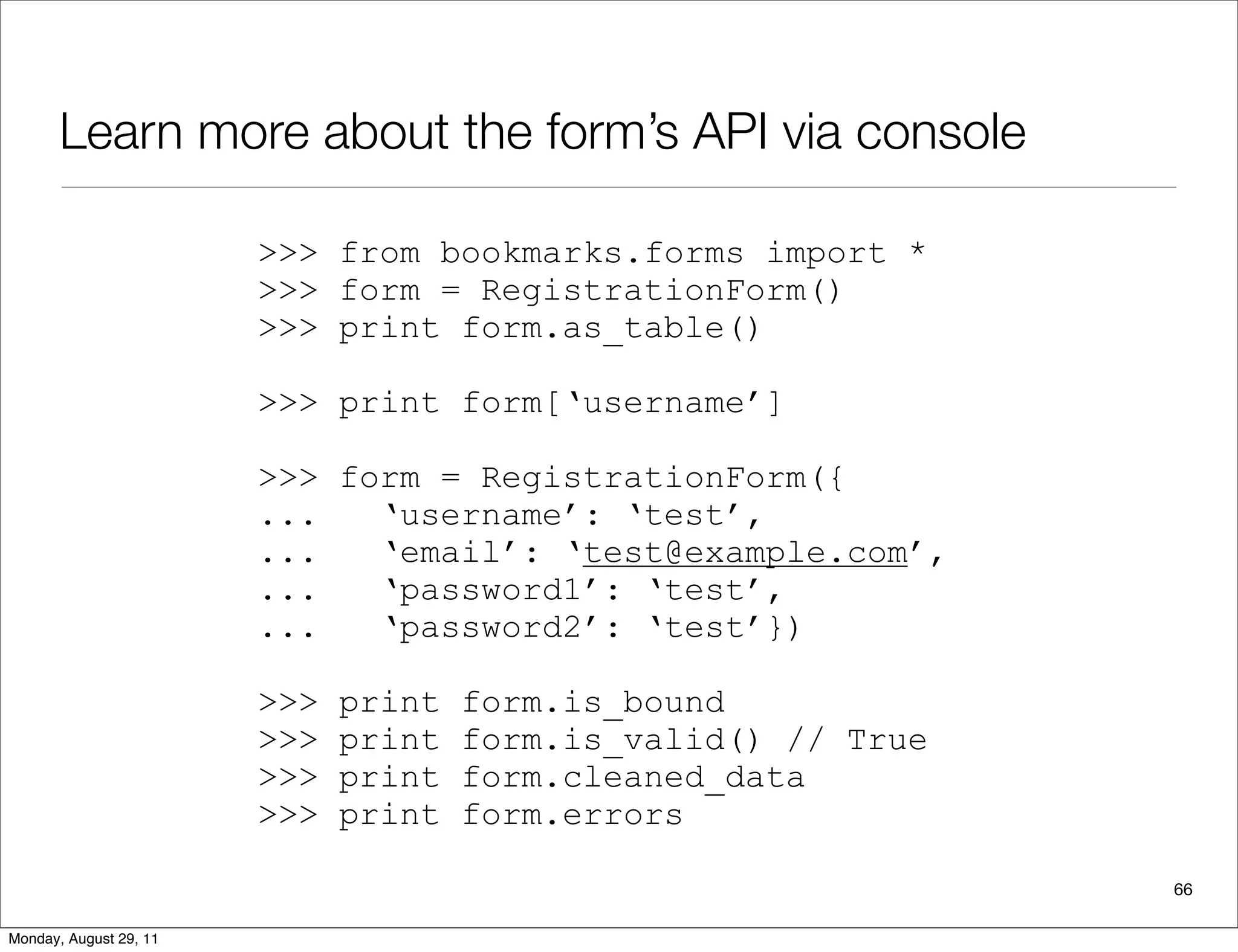 Learn more about the form’s API via console
66
>>> from bookmarks.forms import *
>>> form = RegistrationForm()
>>> print form.as_table()
>>> print form[‘username’]
>>> form = RegistrationForm({
... ‘username’: ‘test’,
... ‘email’: ‘test@example.com’,
... ‘password1’: ‘test’,
... ‘password2’: ‘test’})
>>> print form.is_bound
>>> print form.is_valid() // True
>>> print form.cleaned_data
>>> print form.errors
Monday, August 29, 11
 