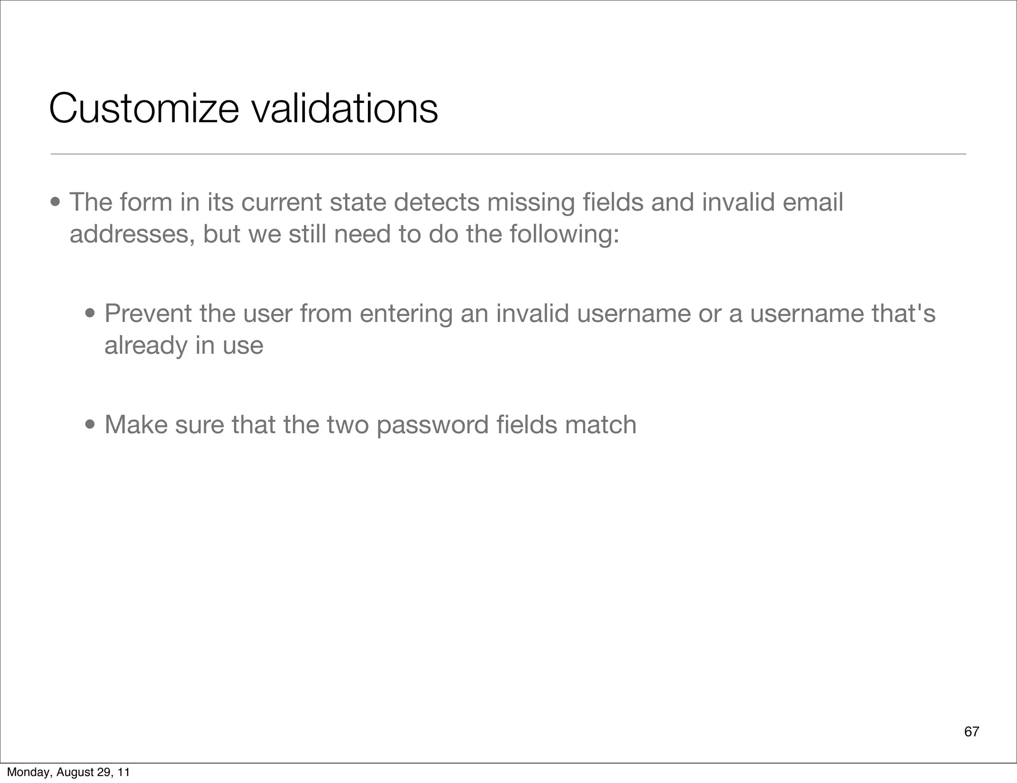 Customize validations
67
• The form in its current state detects missing ﬁelds and invalid email
addresses, but we still need to do the following:
• Prevent the user from entering an invalid username or a username that's
already in use
• Make sure that the two password ﬁelds match
Monday, August 29, 11
 