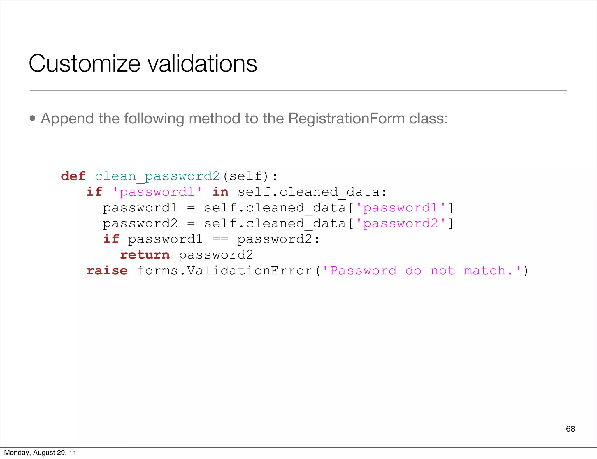 Customize validations
• Append the following method to the RegistrationForm class:
68
def clean_password2(self):
if 'password1' in self.cleaned_data:
password1 = self.cleaned_data['password1']
password2 = self.cleaned_data['password2']
if password1 == password2:
return password2
raise forms.ValidationError('Password do not match.')
Monday, August 29, 11
 
