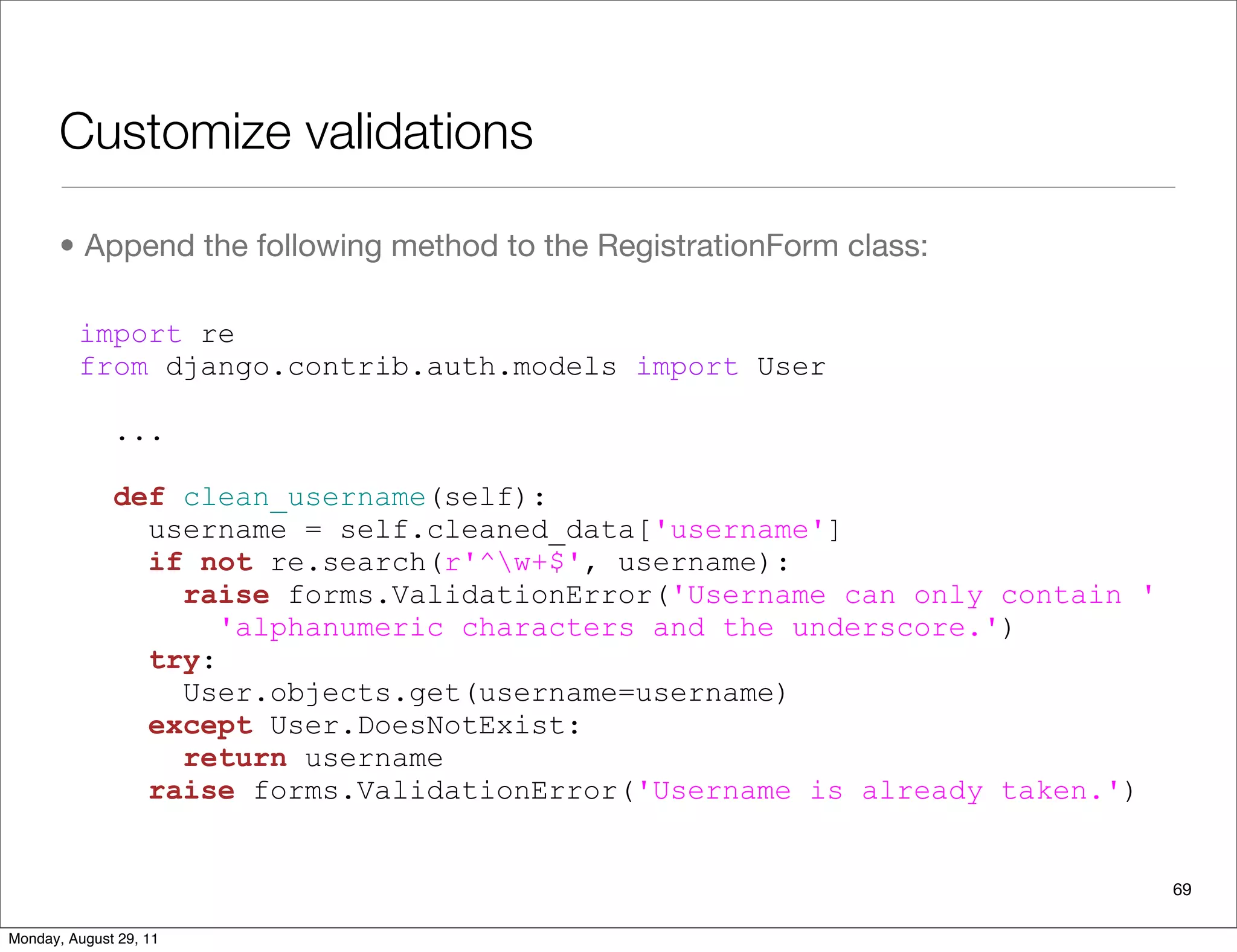 Customize validations
• Append the following method to the RegistrationForm class:
69
import re
from django.contrib.auth.models import User
...
def clean_username(self):
username = self.cleaned_data['username']
if not re.search(r'^w+$', username):
raise forms.ValidationError('Username can only contain '
'alphanumeric characters and the underscore.')
try:
User.objects.get(username=username)
except User.DoesNotExist:
return username
raise forms.ValidationError('Username is already taken.')
Monday, August 29, 11
 