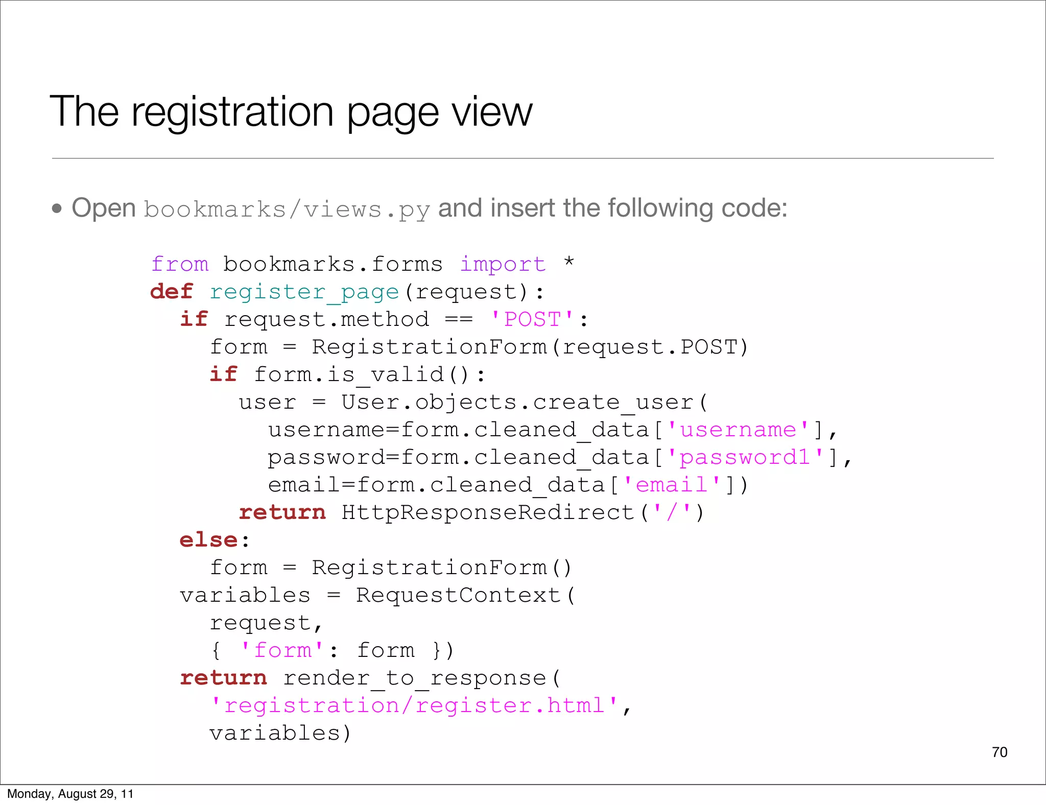 The registration page view
• Open bookmarks/views.py and insert the following code:
70
from bookmarks.forms import *
def register_page(request):
if request.method == 'POST':
form = RegistrationForm(request.POST)
if form.is_valid():
user = User.objects.create_user(
username=form.cleaned_data['username'],
password=form.cleaned_data['password1'],
email=form.cleaned_data['email'])
return HttpResponseRedirect('/')
else:
form = RegistrationForm()
variables = RequestContext(
request,
{ 'form': form })
return render_to_response(
'registration/register.html',
variables)
Monday, August 29, 11
 