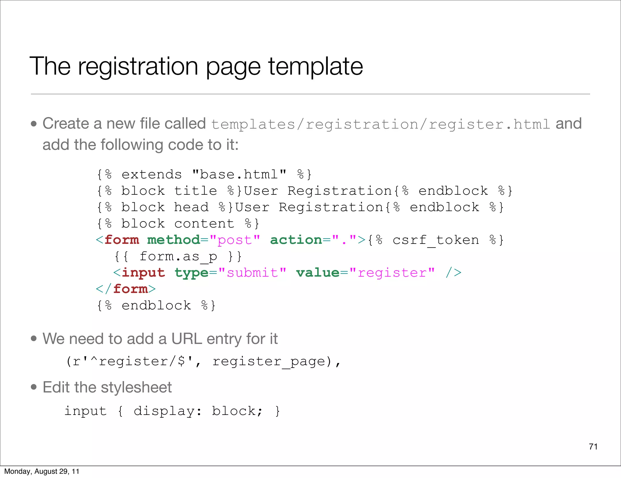 The registration page template
• Create a new ﬁle called templates/registration/register.html and
add the following code to it:
• We need to add a URL entry for it
• Edit the stylesheet
71
{% extends "base.html" %}
{% block title %}User Registration{% endblock %}
{% block head %}User Registration{% endblock %}
{% block content %}
<form method="post" action=".">{% csrf_token %}
{{ form.as_p }}
<input type="submit" value="register" />
</form>
{% endblock %}
(r'^register/$', register_page),
input { display: block; }
Monday, August 29, 11
 