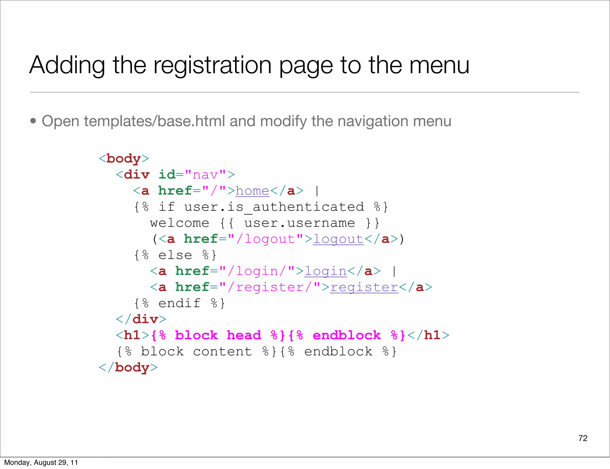 Adding the registration page to the menu
• Open templates/base.html and modify the navigation menu
72
<body>
<div id="nav">
<a href="/">home</a> |
{% if user.is_authenticated %}
welcome {{ user.username }}
(<a href="/logout">logout</a>)
{% else %}
<a href="/login/">login</a> |
<a href="/register/">register</a>
{% endif %}
</div>
<h1>{% block head %}{% endblock %}</h1>
{% block content %}{% endblock %}
</body>
Monday, August 29, 11
 