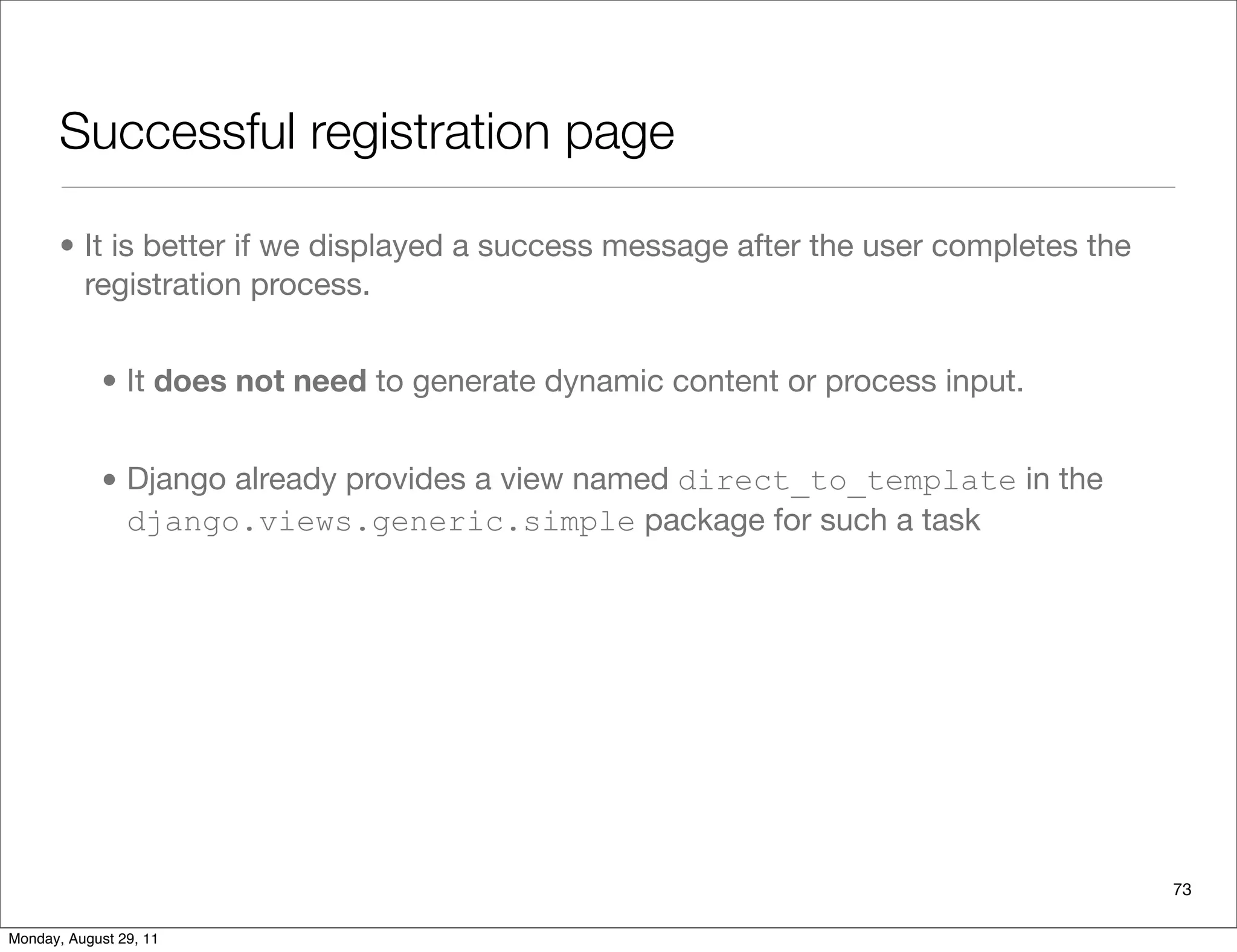 Successful registration page
• It is better if we displayed a success message after the user completes the
registration process.
• It does not need to generate dynamic content or process input.
• Django already provides a view named direct_to_template in the
django.views.generic.simple package for such a task
73
Monday, August 29, 11
 