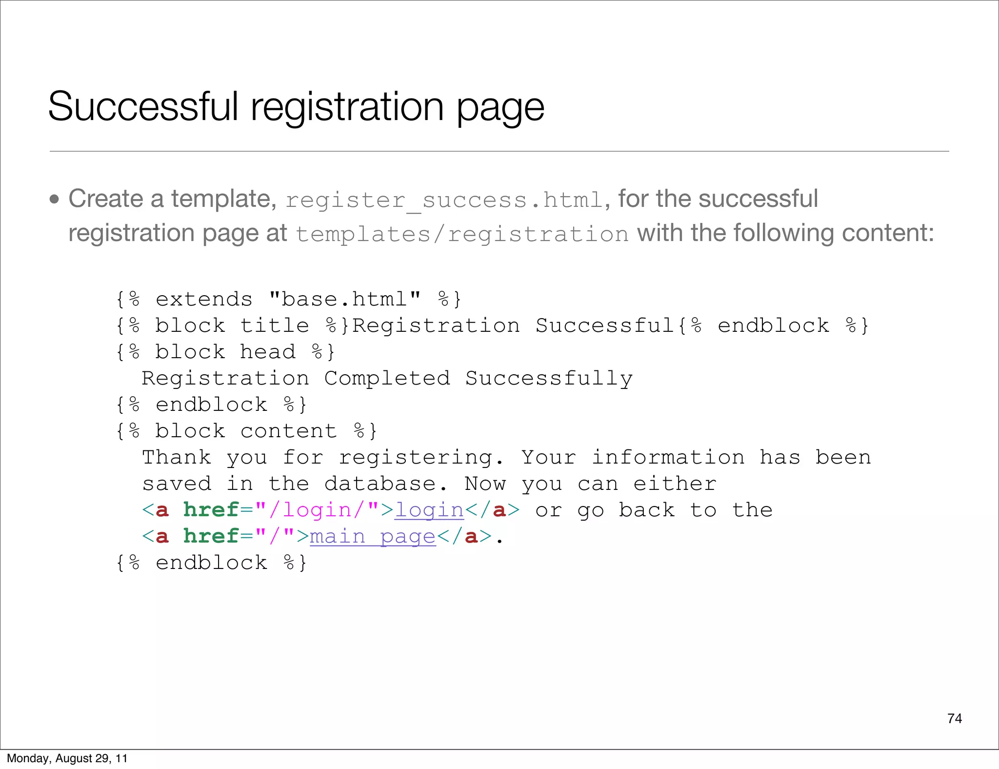 Successful registration page
• Create a template, register_success.html, for the successful
registration page at templates/registration with the following content:
74
{% extends "base.html" %}
{% block title %}Registration Successful{% endblock %}
{% block head %}
Registration Completed Successfully
{% endblock %}
{% block content %}
Thank you for registering. Your information has been
saved in the database. Now you can either
<a href="/login/">login</a> or go back to the
<a href="/">main page</a>.
{% endblock %}
Monday, August 29, 11
 