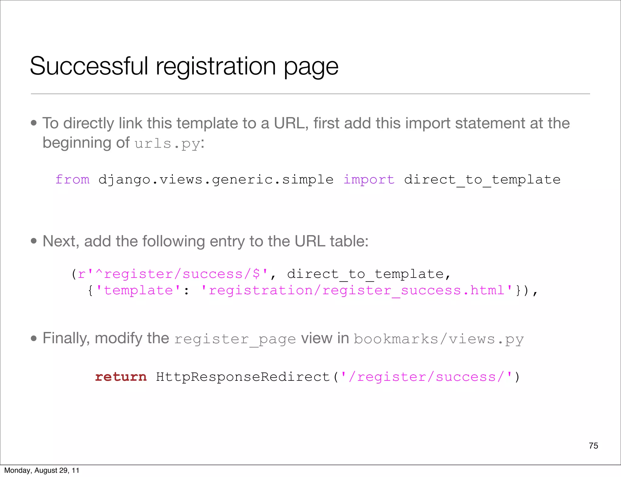 Successful registration page
• To directly link this template to a URL, ﬁrst add this import statement at the
beginning of urls.py:
• Next, add the following entry to the URL table:
• Finally, modify the register_page view in bookmarks/views.py
75
from django.views.generic.simple import direct_to_template
(r'^register/success/$', direct_to_template,
{'template': 'registration/register_success.html'}),
return HttpResponseRedirect('/register/success/')
Monday, August 29, 11
 