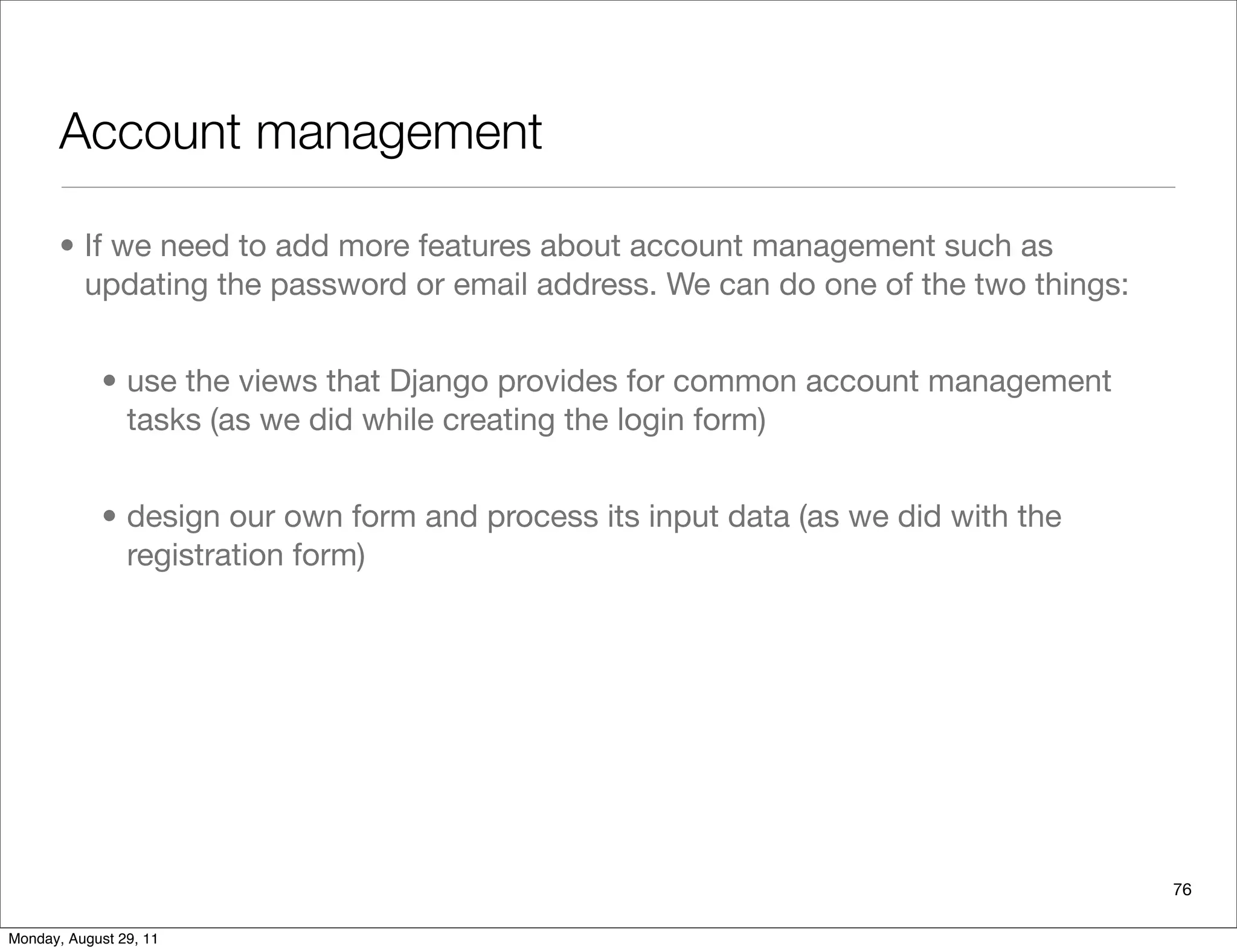 Account management
• If we need to add more features about account management such as
updating the password or email address. We can do one of the two things:
• use the views that Django provides for common account management
tasks (as we did while creating the login form)
• design our own form and process its input data (as we did with the
registration form)
76
Monday, August 29, 11
 