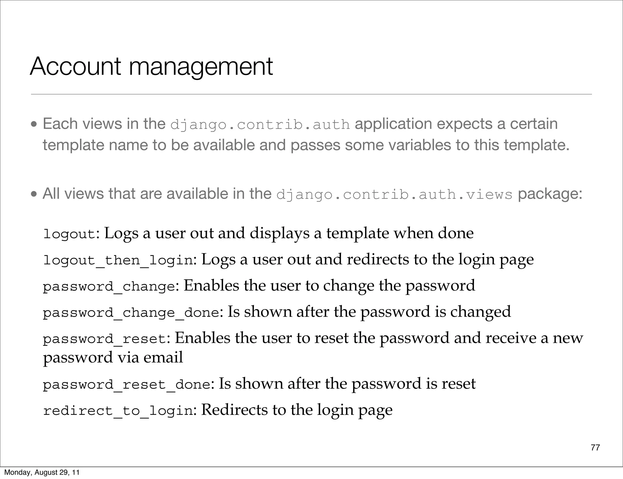 Account management
• Each views in the django.contrib.auth application expects a certain
template name to be available and passes some variables to this template.
• All views that are available in the django.contrib.auth.views package:
77
We've seen how to use both approaches. Each approach has its advantages and
isadvantages. Obviously, designing your own form gives you greater control, but it
equires more code. On the other hand, using a Django view is faster, but in this case
ou are limited to the form offered by Django. In the end, it's up to you to decide
which approach to use.
will summarize the views provided by the django.contrib.auth application.
ach view expects a certain template name to be available and passes some variables
o this template. Input handling is done inside the view, so you don't need to worry
bout it. All of the following views are available in the django.contrib.auth.
iews package:
logout: Logs a user out and displays a template when done
logout_then_login: Logs a user out and redirects to the login page
password_change: Enables the user to change the password
password_change_done: Is shown after the password is changed
password_reset: Enables the user to reset the password and receive a new
password via email
password_reset_done: Is shown after the password is reset
redirect_to_login: Redirects to the login page
Monday, August 29, 11
 