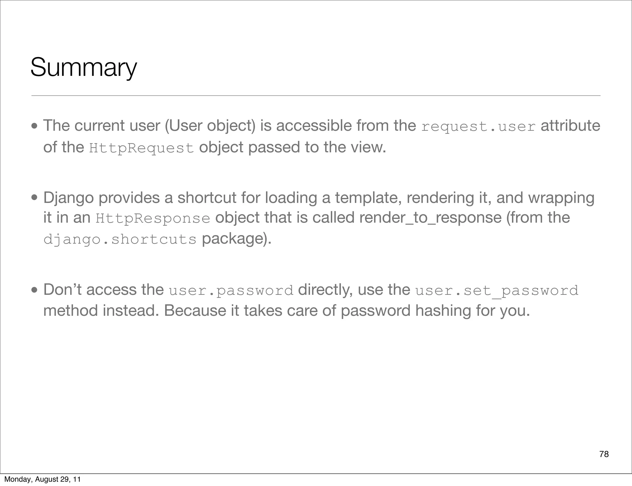Summary
• The current user (User object) is accessible from the request.user attribute
of the HttpRequest object passed to the view.
• Django provides a shortcut for loading a template, rendering it, and wrapping
it in an HttpResponse object that is called render_to_response (from the
django.shortcuts package).
• Don’t access the user.password directly, use the user.set_password
method instead. Because it takes care of password hashing for you.
78
Monday, August 29, 11
 