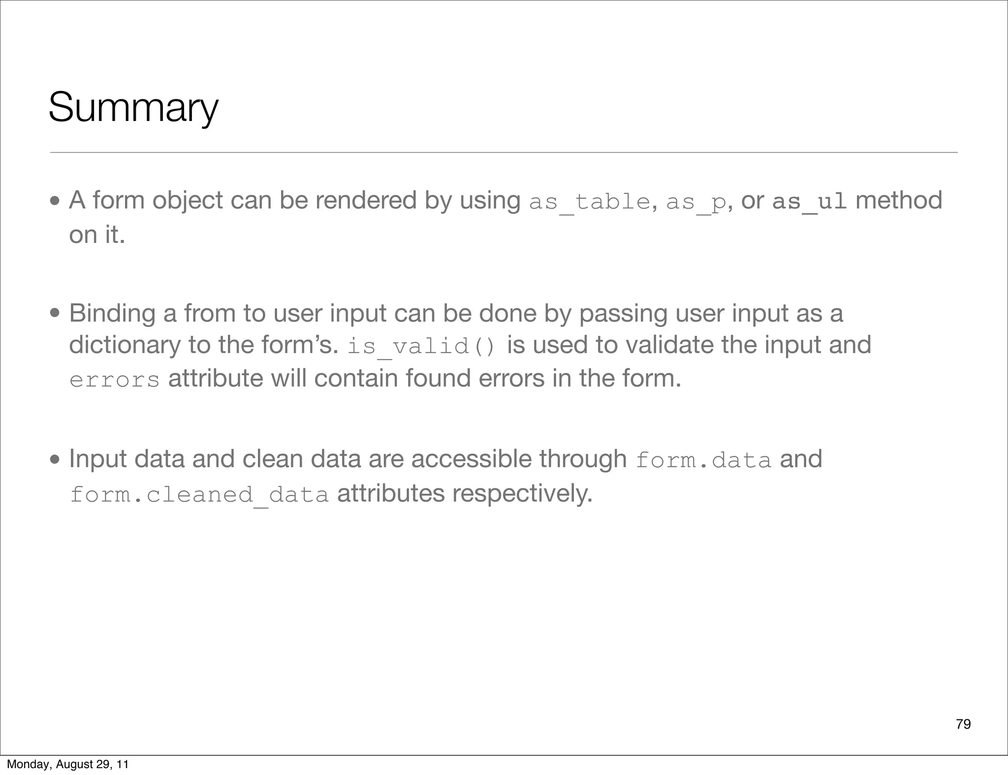 Summary
• A form object can be rendered by using as_table, as_p, or as_ul method
on it.
• Binding a from to user input can be done by passing user input as a
dictionary to the form’s. is_valid() is used to validate the input and
errors attribute will contain found errors in the form.
• Input data and clean data are accessible through form.data and
form.cleaned_data attributes respectively.
79
Monday, August 29, 11
 