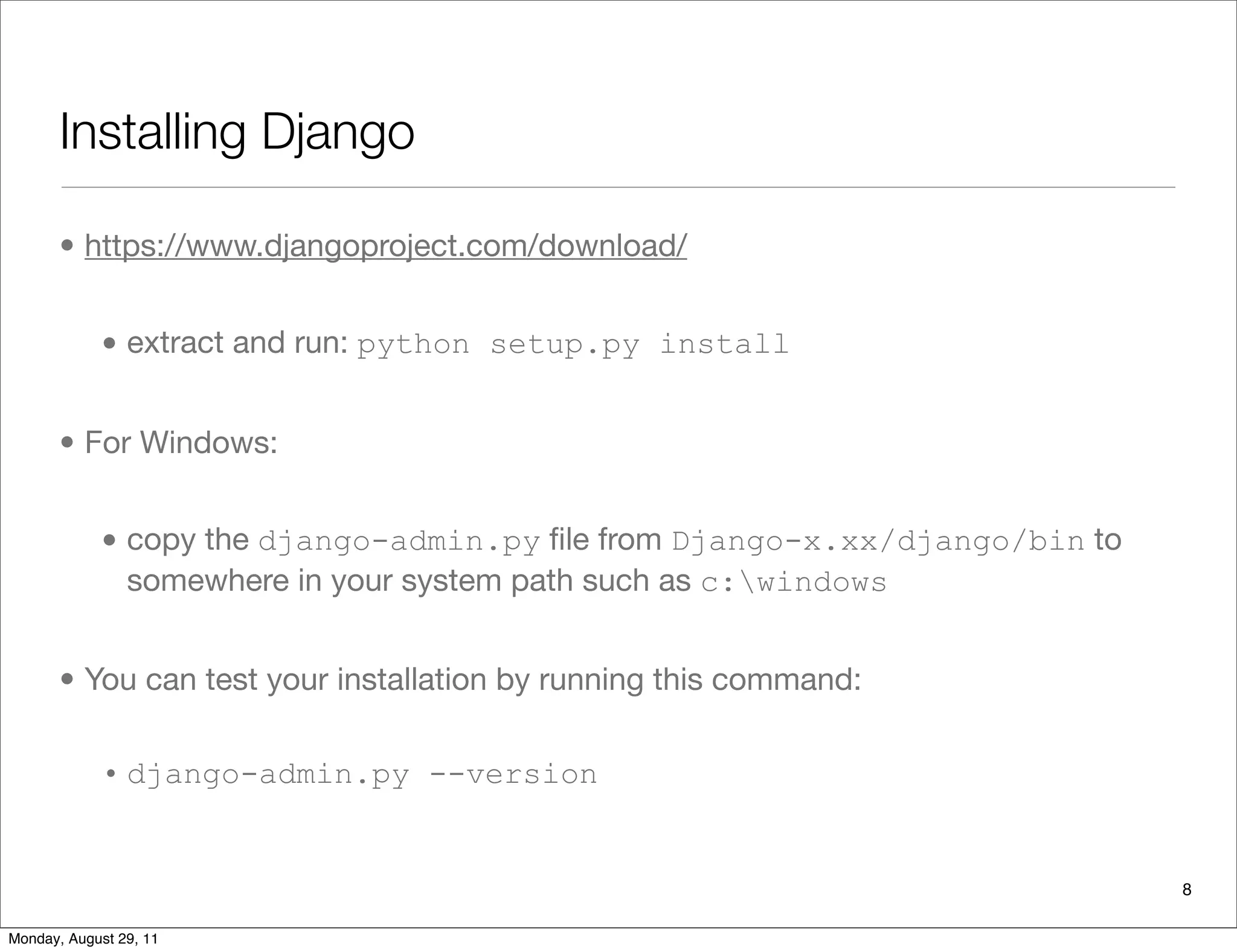 Installing Django
• https://www.djangoproject.com/download/
• extract and run: python setup.py install
• For Windows:
• copy the django-admin.py ﬁle from Django-x.xx/django/bin to
somewhere in your system path such as c:windows
• You can test your installation by running this command:
• django-admin.py --version
8
Monday, August 29, 11
 