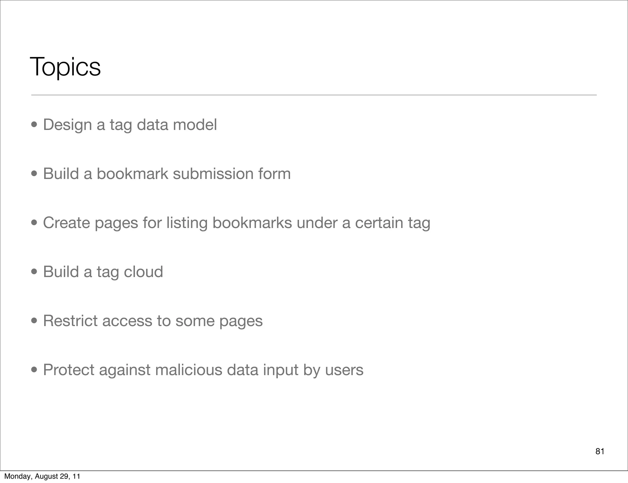 Topics
81
• Design a tag data model
• Build a bookmark submission form
• Create pages for listing bookmarks under a certain tag
• Build a tag cloud
• Restrict access to some pages
• Protect against malicious data input by users
Monday, August 29, 11
 