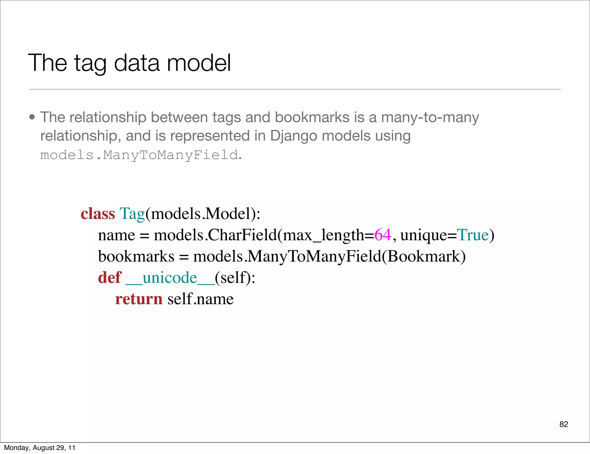 The tag data model
• The relationship between tags and bookmarks is a many-to-many
relationship, and is represented in Django models using
models.ManyToManyField.
82
class Tag(models.Model):
    name = models.CharField(max_length=64, unique=True)
    bookmarks = models.ManyToManyField(Bookmark)
    def __unicode__(self):
        return self.name
Monday, August 29, 11
 