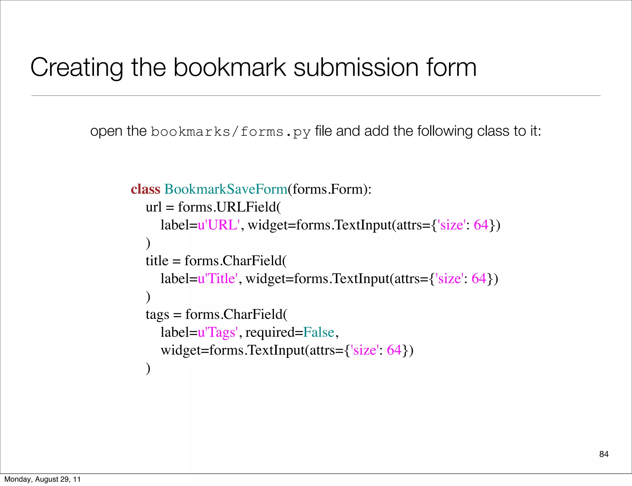 Creating the bookmark submission form
84
open the bookmarks/forms.py ﬁle and add the following class to it:
class BookmarkSaveForm(forms.Form):
    url = forms.URLField(
        label=u'URL', widget=forms.TextInput(attrs={'size': 64})
    )
    title = forms.CharField(
        label=u'Title', widget=forms.TextInput(attrs={'size': 64})
    )
    tags = forms.CharField(
        label=u'Tags', required=False,
        widget=forms.TextInput(attrs={'size': 64})
    )
Monday, August 29, 11
 