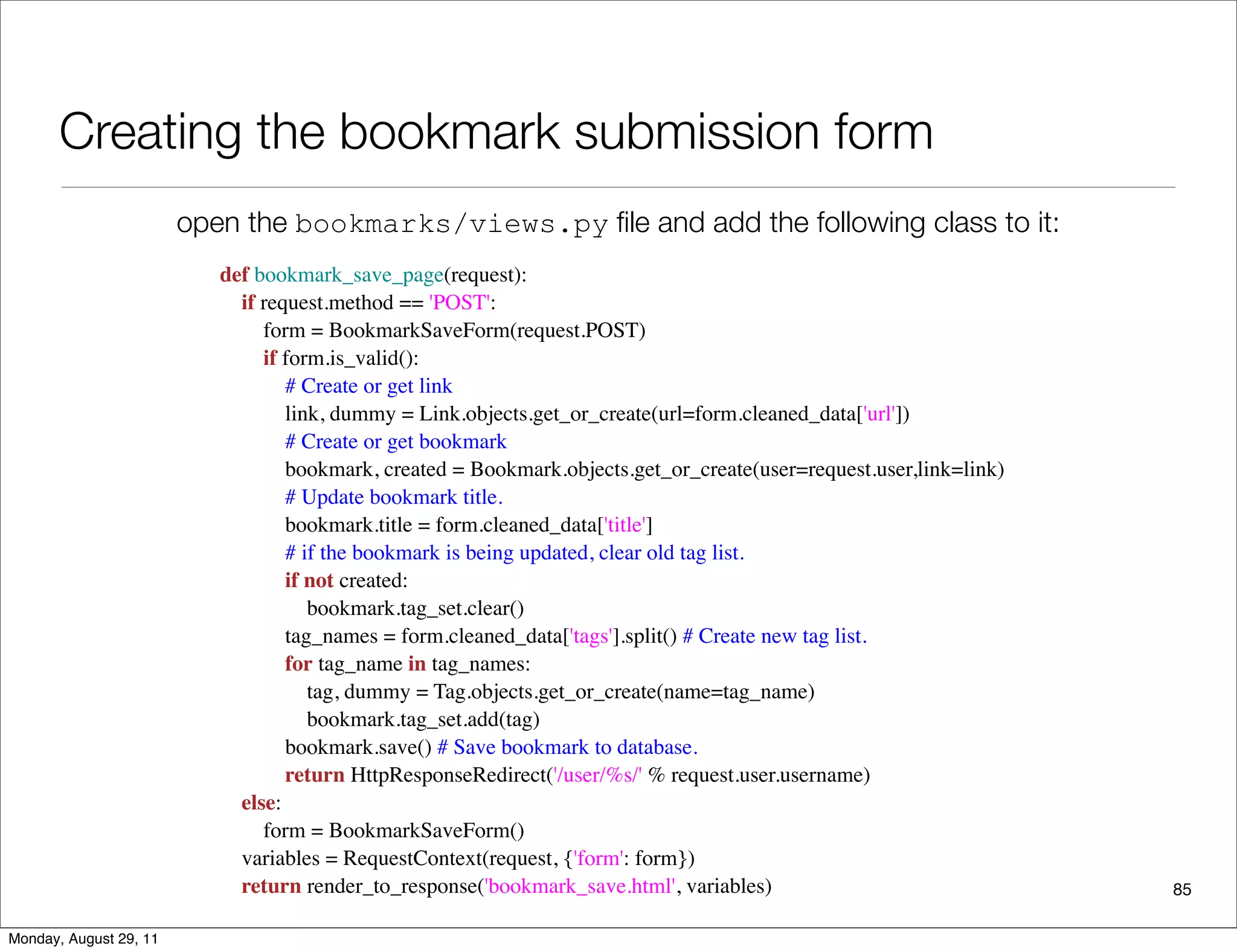 Creating the bookmark submission form
85
def bookmark_save_page(request):
    if request.method == 'POST':
        form = BookmarkSaveForm(request.POST)
        if form.is_valid():
            # Create or get link
            link, dummy = Link.objects.get_or_create(url=form.cleaned_data['url'])
            # Create or get bookmark
            bookmark, created = Bookmark.objects.get_or_create(user=request.user,link=link)
            # Update bookmark title.
            bookmark.title = form.cleaned_data['title']
            # if the bookmark is being updated, clear old tag list.
            if not created:
                bookmark.tag_set.clear()
            tag_names = form.cleaned_data['tags'].split() # Create new tag list.
            for tag_name in tag_names:
                tag, dummy = Tag.objects.get_or_create(name=tag_name)
                bookmark.tag_set.add(tag)
            bookmark.save() # Save bookmark to database.
            return HttpResponseRedirect('/user/%s/' % request.user.username)
    else:
        form = BookmarkSaveForm()
    variables = RequestContext(request, {'form': form})
    return render_to_response('bookmark_save.html', variables)
open the bookmarks/views.py ﬁle and add the following class to it:
Monday, August 29, 11
 
