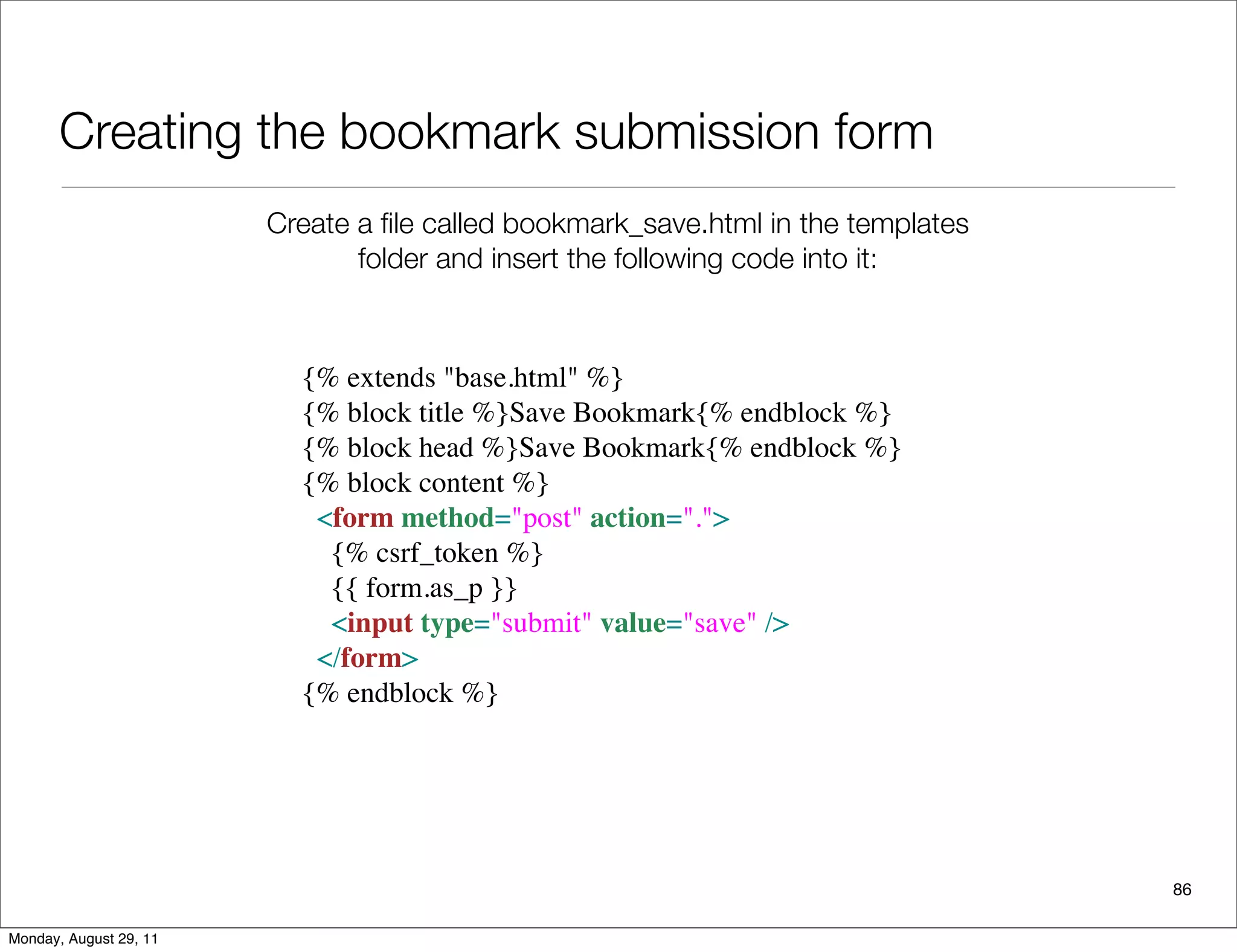 Creating the bookmark submission form
86
Create a ﬁle called bookmark_save.html in the templates
folder and insert the following code into it:
{% extends "base.html" %}
{% block title %}Save Bookmark{% endblock %}
{% block head %}Save Bookmark{% endblock %}
{% block content %}
<form method="post" action=".">
   {% csrf_token %}
   {{ form.as_p }}
   <input type="submit" value="save" /> 
</form>
{% endblock %}
Monday, August 29, 11
 