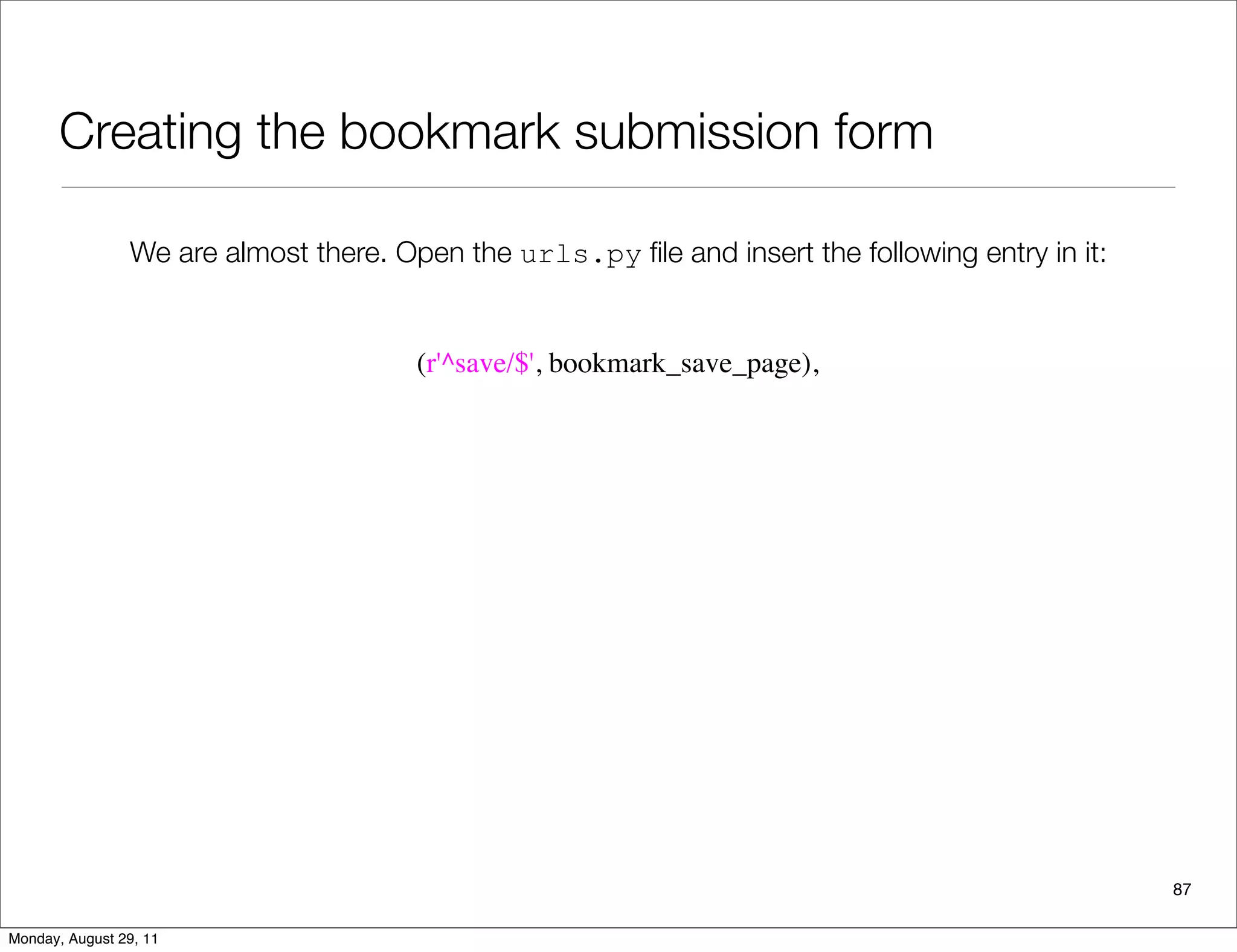 Creating the bookmark submission form
87
We are almost there. Open the urls.py ﬁle and insert the following entry in it:
(r'^save/$', bookmark_save_page),
Monday, August 29, 11
 