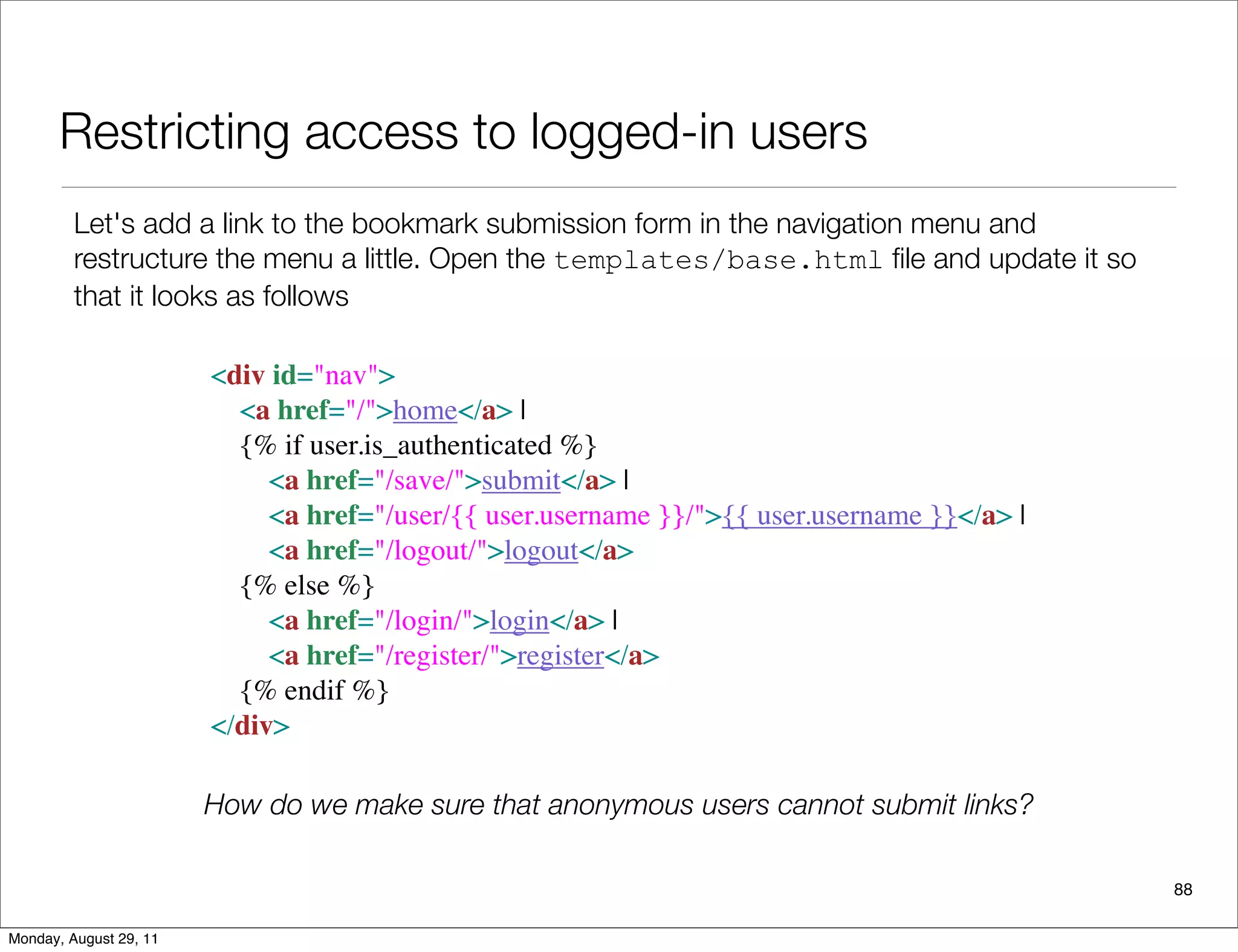 Restricting access to logged-in users
88
Let's add a link to the bookmark submission form in the navigation menu and
restructure the menu a little. Open the templates/base.html ﬁle and update it so
that it looks as follows
<div id="nav">
   <a href="/">home</a> |
   {% if user.is_authenticated %}
     <a href="/save/">submit</a> |
     <a href="/user/{{ user.username }}/">{{ user.username }}</a> |
     <a href="/logout/">logout</a>
   {% else %}
     <a href="/login/">login</a> |
     <a href="/register/">register</a>
   {% endif %}
</div>  
How do we make sure that anonymous users cannot submit links?
Monday, August 29, 11
 