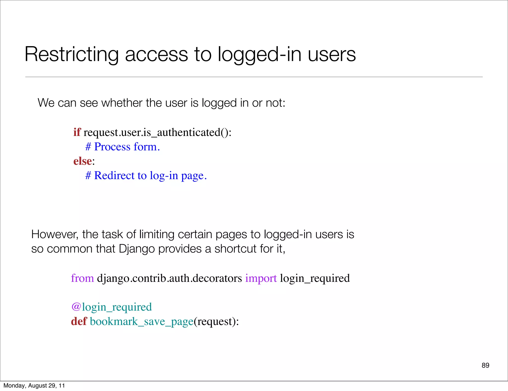 Restricting access to logged-in users
89
We can see whether the user is logged in or not:
if request.user.is_authenticated():
    # Process form.
else:
    # Redirect to log-in page.
However, the task of limiting certain pages to logged-in users is
so common that Django provides a shortcut for it,
from django.contrib.auth.decorators import login_required
@login_required 
def bookmark_save_page(request):
Monday, August 29, 11
 
