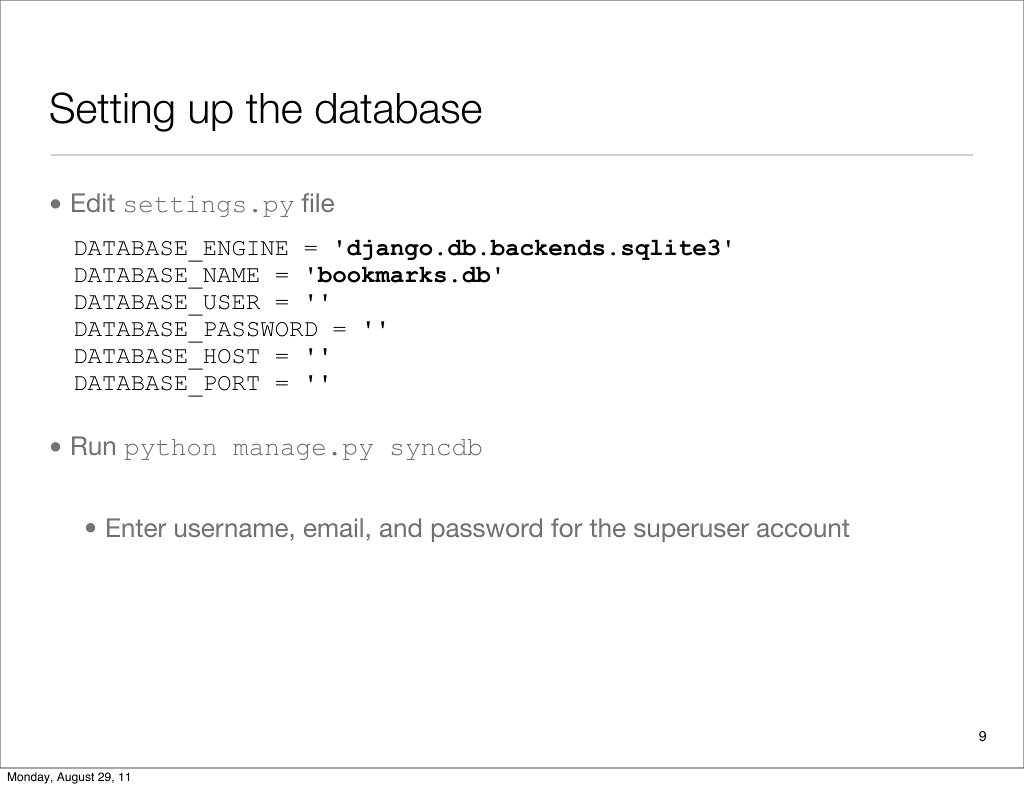 Setting up the database
• Edit settings.py ﬁle
• Run python manage.py syncdb
• Enter username, email, and password for the superuser account
DATABASE_ENGINE = 'django.db.backends.sqlite3'
DATABASE_NAME = 'bookmarks.db'
DATABASE_USER = ''
DATABASE_PASSWORD = ''
DATABASE_HOST = ''
DATABASE_PORT = ''
9
Monday, August 29, 11
 