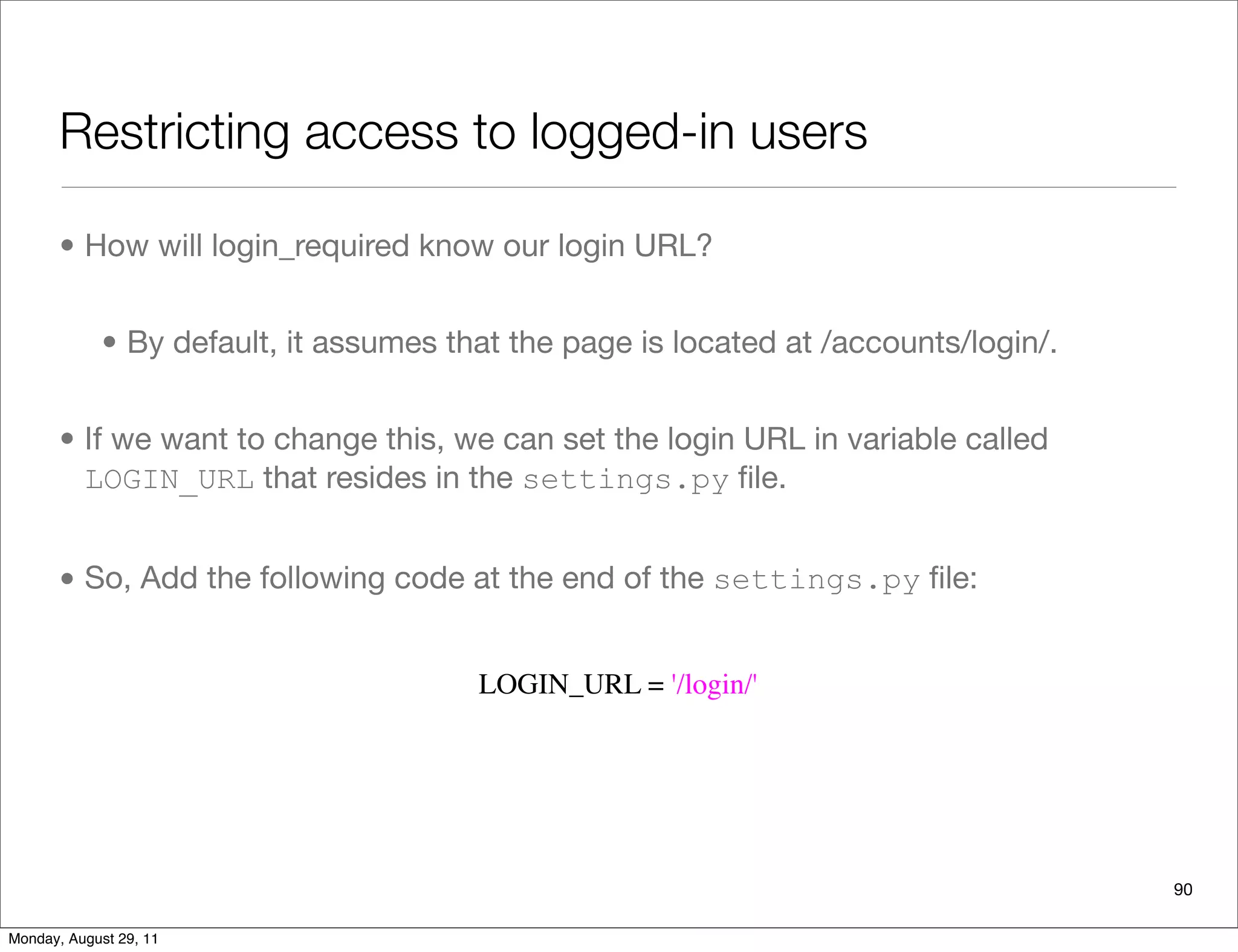 Restricting access to logged-in users
90
• How will login_required know our login URL?
• By default, it assumes that the page is located at /accounts/login/.
• If we want to change this, we can set the login URL in variable called
LOGIN_URL that resides in the settings.py ﬁle.
• So, Add the following code at the end of the settings.py ﬁle:
LOGIN_URL = '/login/'
Monday, August 29, 11
 