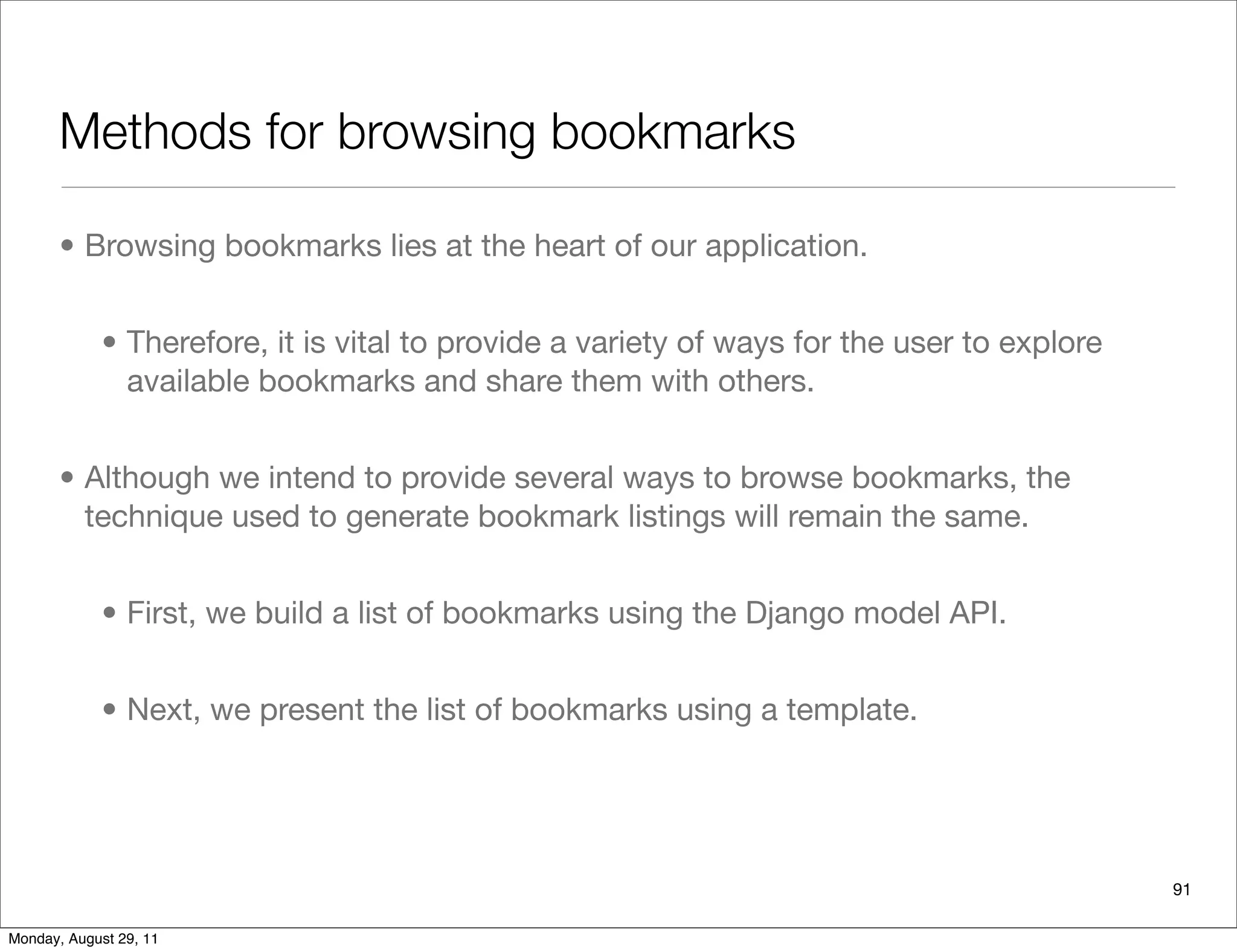 Methods for browsing bookmarks
• Browsing bookmarks lies at the heart of our application.
• Therefore, it is vital to provide a variety of ways for the user to explore
available bookmarks and share them with others.
• Although we intend to provide several ways to browse bookmarks, the
technique used to generate bookmark listings will remain the same.
• First, we build a list of bookmarks using the Django model API.
• Next, we present the list of bookmarks using a template.
91
Monday, August 29, 11
 