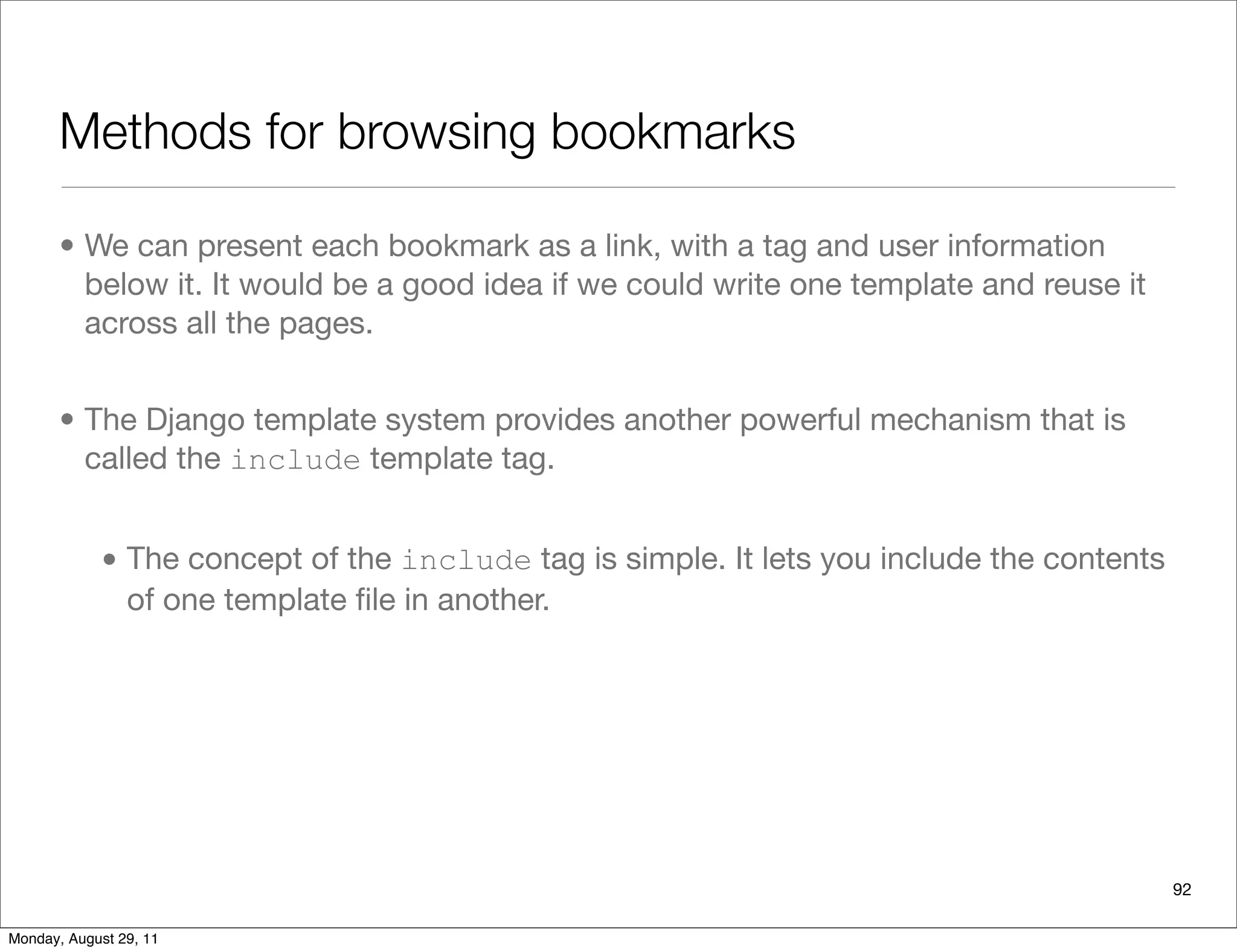 Methods for browsing bookmarks
• We can present each bookmark as a link, with a tag and user information
below it. It would be a good idea if we could write one template and reuse it
across all the pages.
• The Django template system provides another powerful mechanism that is
called the include template tag.
• The concept of the include tag is simple. It lets you include the contents
of one template ﬁle in another.
92
Monday, August 29, 11
 
