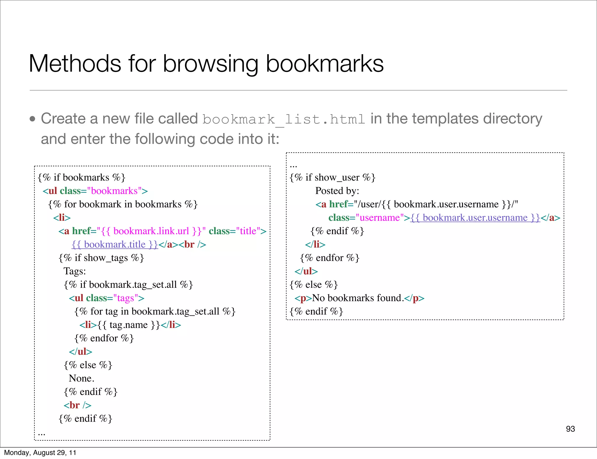 Methods for browsing bookmarks
• Create a new ﬁle called bookmark_list.html in the templates directory
and enter the following code into it:
93
{% if bookmarks %}
  <ul class="bookmarks">
    {% for bookmark in bookmarks %}
      <li>
        <a href="{{ bookmark.link.url }}" class="title">
{{ bookmark.title }}</a><br />
        {% if show_tags %}
          Tags:
          {% if bookmark.tag_set.all %}
            <ul class="tags">
              {% for tag in bookmark.tag_set.all %}
                <li>{{ tag.name }}</li>
              {% endfor %}
            </ul>
          {% else %}
            None.
          {% endif %}
          <br />
        {% endif %}
...
...
{% if show_user %}
          Posted by:
<a href="/user/{{ bookmark.user.username }}/"
             class="username">{{ bookmark.user.username }}</a>
        {% endif %}
      </li>
    {% endfor %}
  </ul>
{% else %}
  <p>No bookmarks found.</p>
{% endif %}
Monday, August 29, 11
 