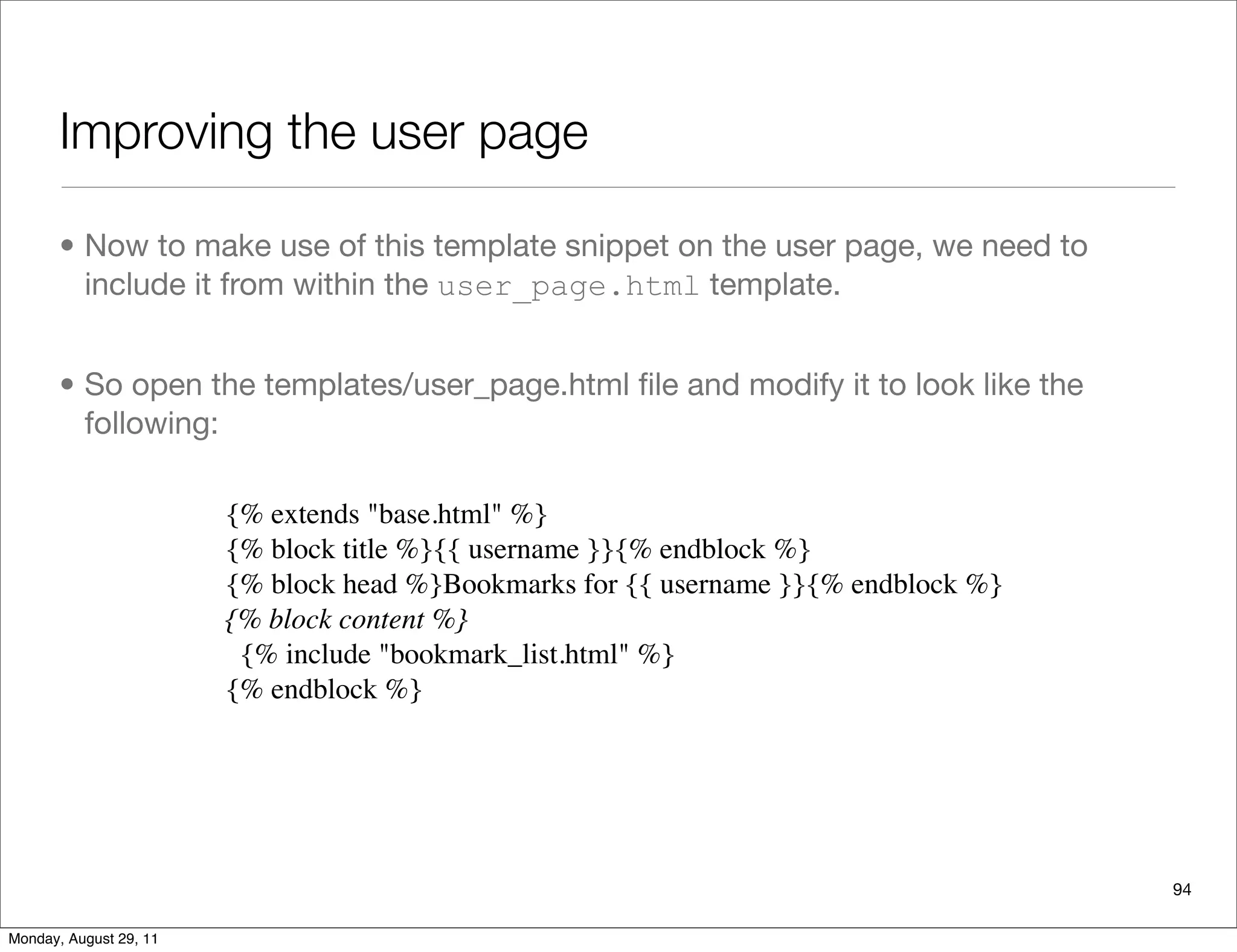 Improving the user page
94
• Now to make use of this template snippet on the user page, we need to
include it from within the user_page.html template.
• So open the templates/user_page.html ﬁle and modify it to look like the
following:
{% extends "base.html" %}
{% block title %}{{ username }}{% endblock %}
{% block head %}Bookmarks for {{ username }}{% endblock %}
{% block content %}
  {% include "bookmark_list.html" %}
{% endblock %}
Monday, August 29, 11
 