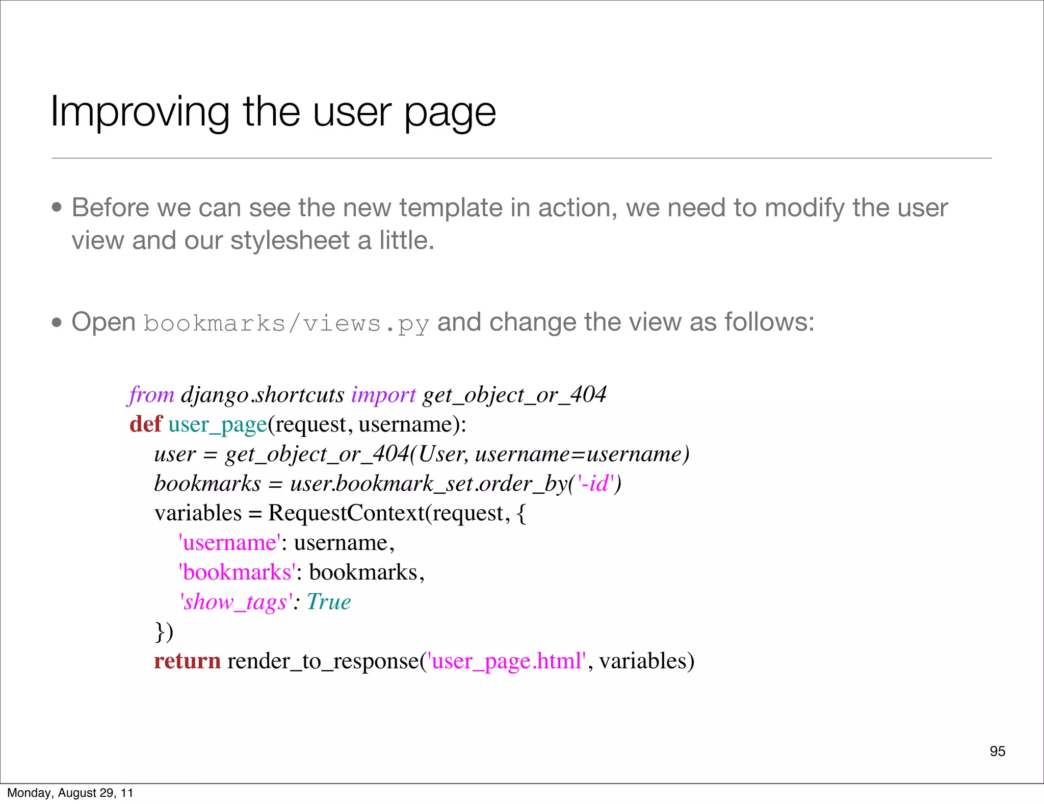 Improving the user page
• Before we can see the new template in action, we need to modify the user
view and our stylesheet a little.
• Open bookmarks/views.py and change the view as follows:
95
from django.shortcuts import get_object_or_404
def user_page(request, username):
    user = get_object_or_404(User, username=username)
    bookmarks = user.bookmark_set.order_by('-id')
    variables = RequestContext(request, {
        'username': username,
        'bookmarks': bookmarks,
        'show_tags': True
    })
    return render_to_response('user_page.html', variables)
Monday, August 29, 11
 