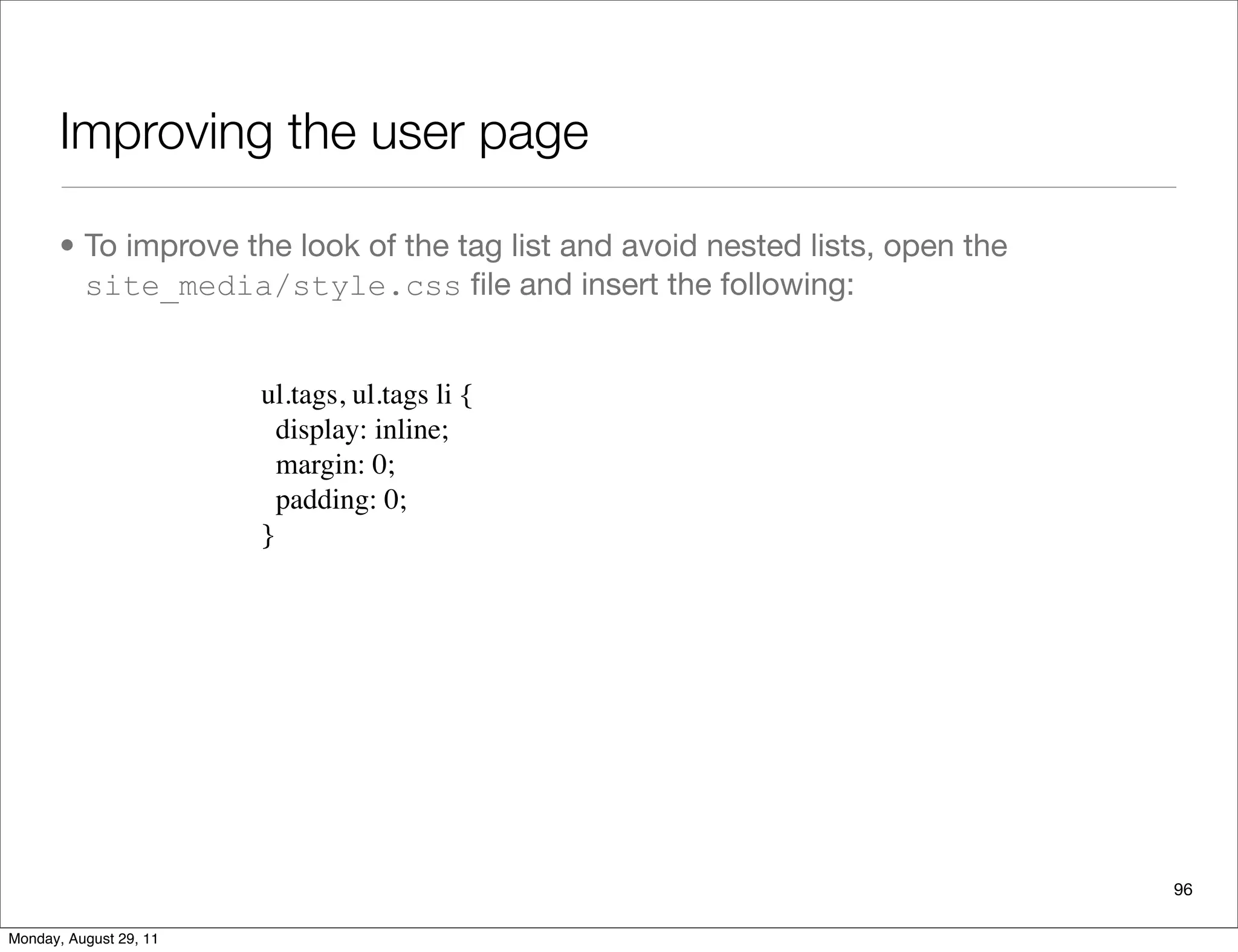 Improving the user page
• To improve the look of the tag list and avoid nested lists, open the
site_media/style.css ﬁle and insert the following:
96
ul.tags, ul.tags li {
  display: inline;
  margin: 0;
  padding: 0;
}
Monday, August 29, 11
 