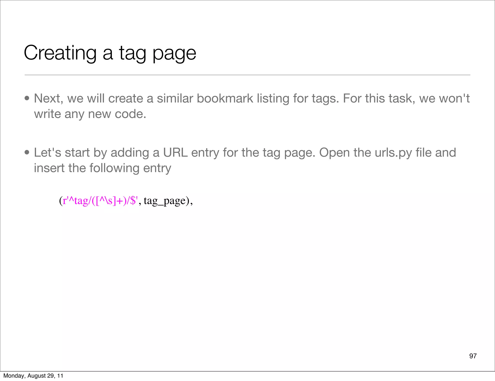 Creating a tag page
• Next, we will create a similar bookmark listing for tags. For this task, we won't
write any new code.
• Let's start by adding a URL entry for the tag page. Open the urls.py ﬁle and
insert the following entry
97
(r'^tag/([^s]+)/$', tag_page),
Monday, August 29, 11
 