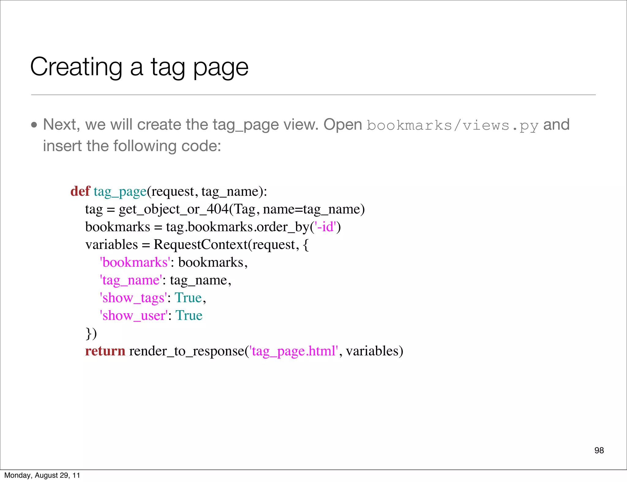 Creating a tag page
• Next, we will create the tag_page view. Open bookmarks/views.py and
insert the following code:
98
def tag_page(request, tag_name):
    tag = get_object_or_404(Tag, name=tag_name)
    bookmarks = tag.bookmarks.order_by('-id')
    variables = RequestContext(request, {
        'bookmarks': bookmarks,
        'tag_name': tag_name,
        'show_tags': True,
        'show_user': True
    })
    return render_to_response('tag_page.html', variables)
Monday, August 29, 11
 