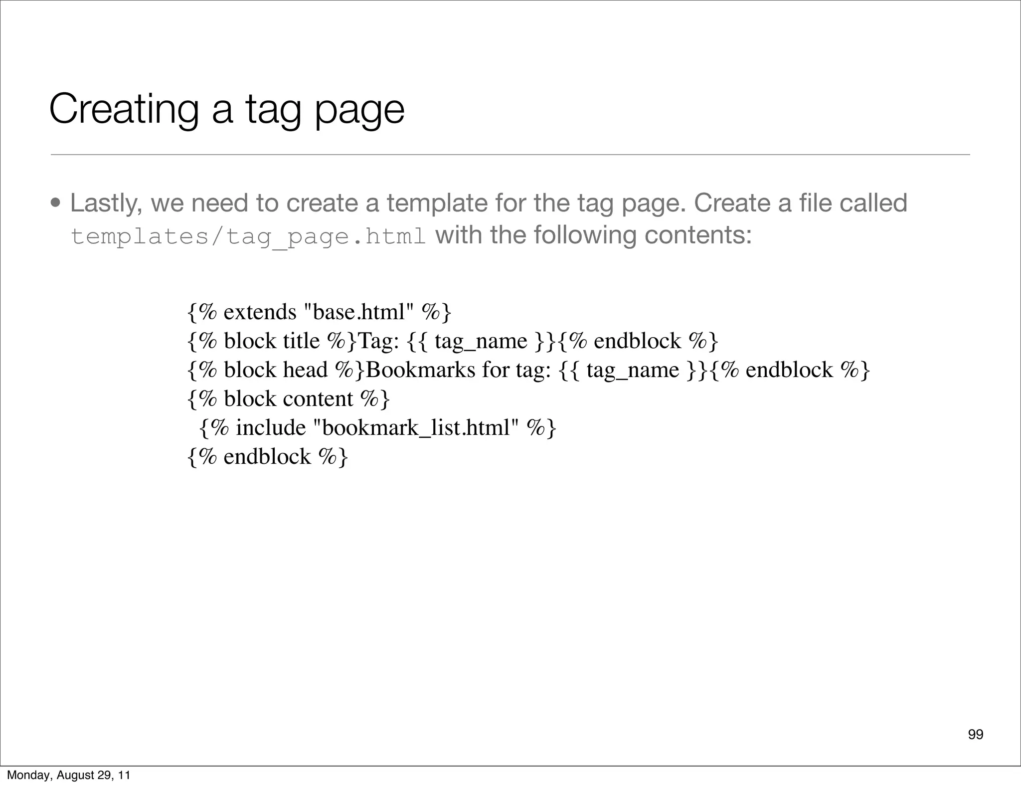 Creating a tag page
• Lastly, we need to create a template for the tag page. Create a ﬁle called
templates/tag_page.html with the following contents:
99
{% extends "base.html" %}
{% block title %}Tag: {{ tag_name }}{% endblock %}
{% block head %}Bookmarks for tag: {{ tag_name }}{% endblock %}
{% block content %}
{% include "bookmark_list.html" %}
{% endblock %}
Monday, August 29, 11
 