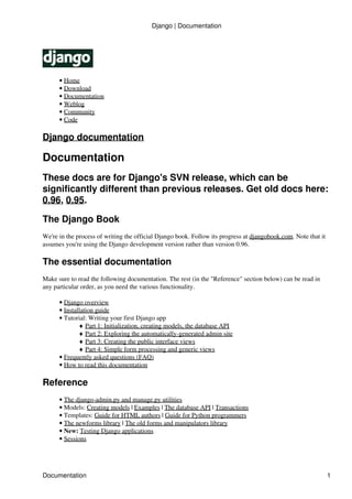 Django | Documentation




      • Home
      • Download
      • Documentation
      • Weblog
      • Community
      • Code

Django documentation

Documentation
These docs are for Django's SVN release, which can be
significantly different than previous releases. Get old docs here:
0.96, 0.95.

The Django Book
We're in the process of writing the official Django book. Follow its progress at djangobook.com. Note that it
assumes you're using the Django development version rather than version 0.96.

The essential documentation
Make sure to read the following documentation. The rest (in the quot;Referencequot; section below) can be read in
any particular order, as you need the various functionality.

      • Django overview
      • Installation guide
      • Tutorial: Writing your first Django app
              ♦ Part 1: Initialization, creating models, the database API
              ♦ Part 2: Exploring the automatically-generated admin site
              ♦ Part 3: Creating the public interface views
              ♦ Part 4: Simple form processing and generic views
      • Frequently asked questions (FAQ)
      • How to read this documentation

Reference
      • The django-admin.py and manage.py utilities
      • Models: Creating models | Examples | The database API | Transactions
      • Templates: Guide for HTML authors | Guide for Python programmers
      • The newforms library | The old forms and manipulators library
      • New: Testing Django applications
      • Sessions




Documentation                                                                                                   1