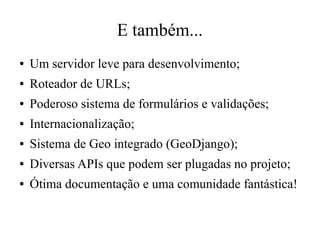 E também...
●

Um servidor leve para desenvolvimento;

●

Roteador de URLs;

●

Poderoso sistema de formulários e validações;

●

Internacionalização;

●

Sistema de Geo integrado (GeoDjango);

●

Diversas APIs que podem ser plugadas no projeto;

●

Ótima documentação e uma comunidade fantástica!

 
