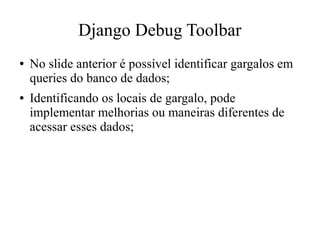 Django Debug Toolbar
●

●

No slide anterior é possível identificar gargalos em
queries do banco de dados;
Identificando os locais de gargalo, pode
implementar melhorias ou maneiras diferentes de
acessar esses dados;

 