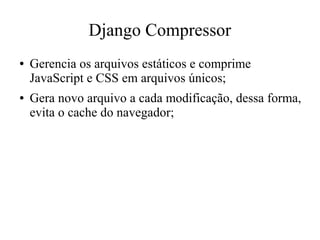 Django Compressor
●

●

Gerencia os arquivos estáticos e comprime
JavaScript e CSS em arquivos únicos;
Gera novo arquivo a cada modificação, dessa forma,
evita o cache do navegador;

 